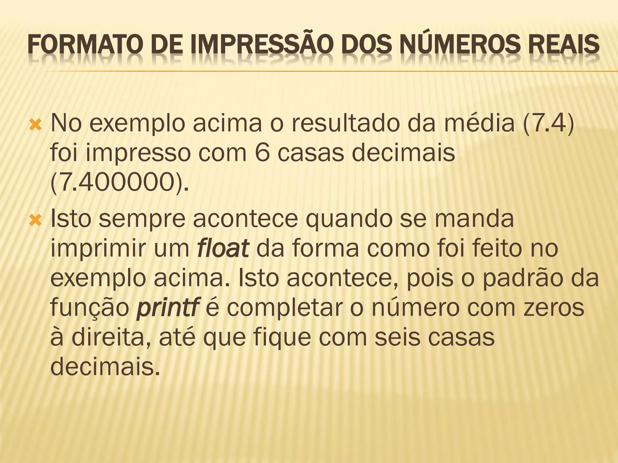 FORMATO DE IMPRESSÃO DOS NÚMEROS REAIS
 No exemplo acima o resultado da média (7.4)
foi impresso com 6 casas decimais
(7.400000).
 Isto sempre acontece quando se manda
imprimir um float da forma como foi feito no
exemplo acima. Isto acontece, pois o padrão da
função printf é completar o número com zeros
à direita, até que fique com seis casas
decimais.
 