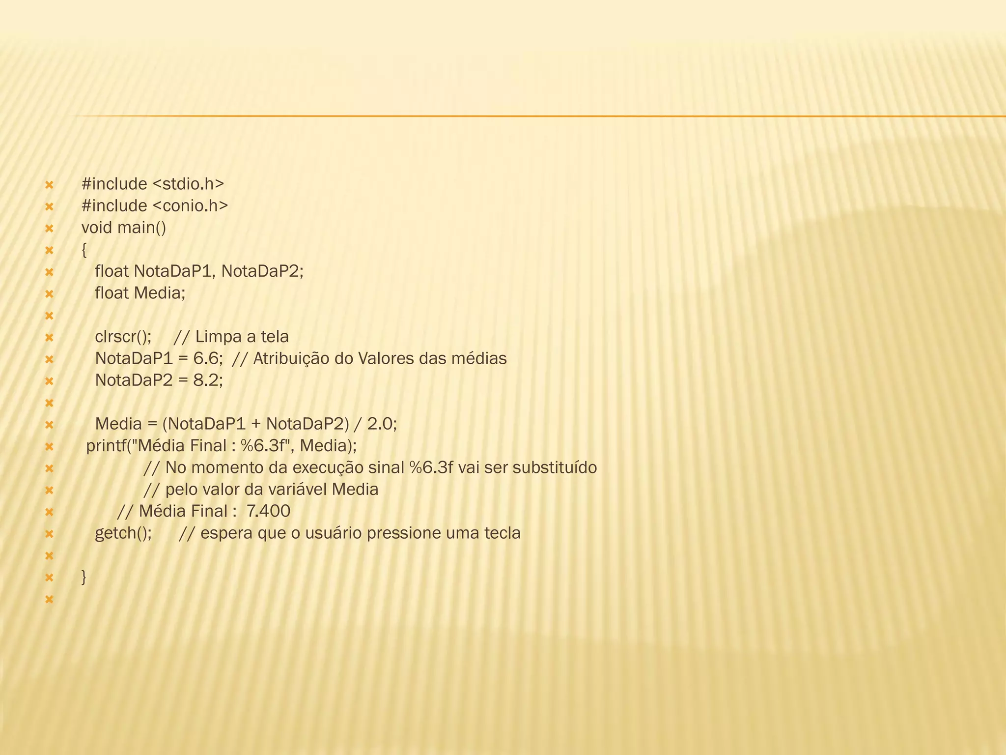  #include <stdio.h>
 #include <conio.h>
 void main()
 {
 float NotaDaP1, NotaDaP2;
 float Media;

 clrscr(); // Limpa a tela
 NotaDaP1 = 6.6; // Atribuição do Valores das médias
 NotaDaP2 = 8.2;

 Media = (NotaDaP1 + NotaDaP2) / 2.0;
 printf("Média Final : %6.3f", Media);
 // No momento da execução sinal %6.3f vai ser substituído
 // pelo valor da variável Media
 // Média Final : 7.400
 getch(); // espera que o usuário pressione uma tecla

 }

 