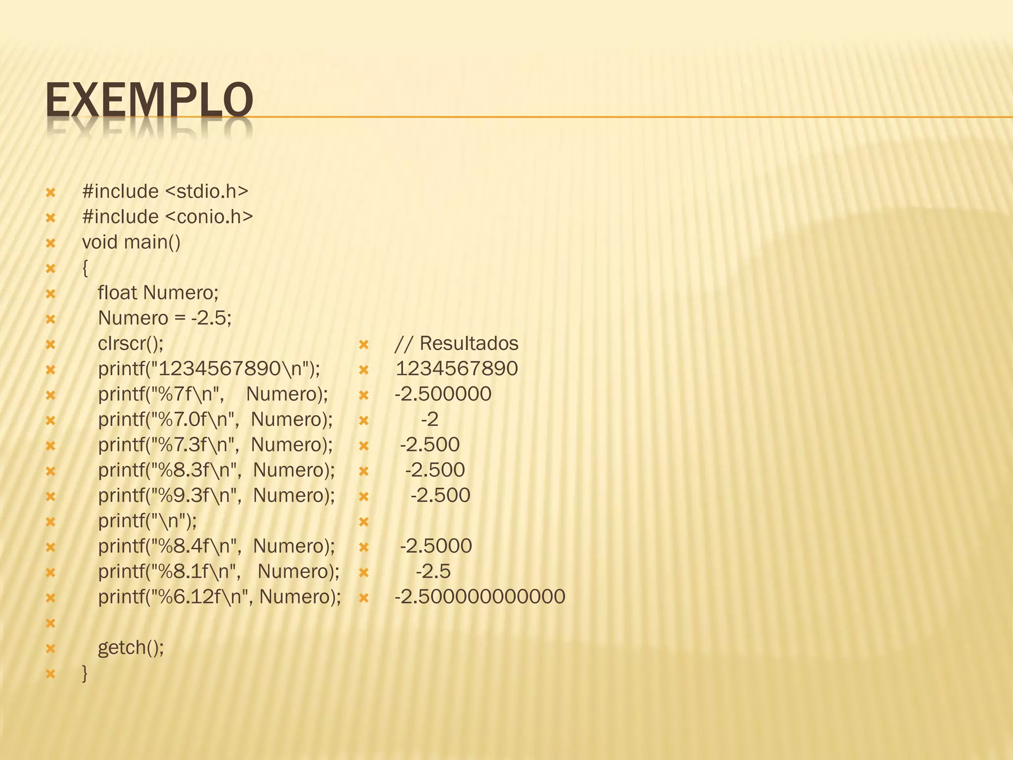 EXEMPLO
 #include <stdio.h>
 #include <conio.h>
 void main()
 {
 float Numero;
 Numero = -2.5;
 clrscr();
 printf("1234567890n");
 printf("%7fn", Numero);
 printf("%7.0fn", Numero);
 printf("%7.3fn", Numero);
 printf("%8.3fn", Numero);
 printf("%9.3fn", Numero);
 printf("n");
 printf("%8.4fn", Numero);
 printf("%8.1fn", Numero);
 printf("%6.12fn", Numero);

 getch();
 }
 // Resultados
 1234567890
 -2.500000
 -2
 -2.500
 -2.500
 -2.500

 -2.5000
 -2.5
 -2.500000000000
 