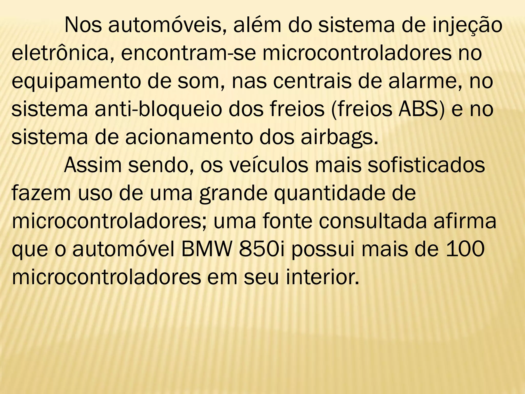 Nos automóveis, além do sistema de injeção
eletrônica, encontram-se microcontroladores no
equipamento de som, nas centrais de alarme, no
sistema anti-bloqueio dos freios (freios ABS) e no
sistema de acionamento dos airbags.
Assim sendo, os veículos mais sofisticados
fazem uso de uma grande quantidade de
microcontroladores; uma fonte consultada afirma
que o automóvel BMW 850i possui mais de 100
microcontroladores em seu interior.
 