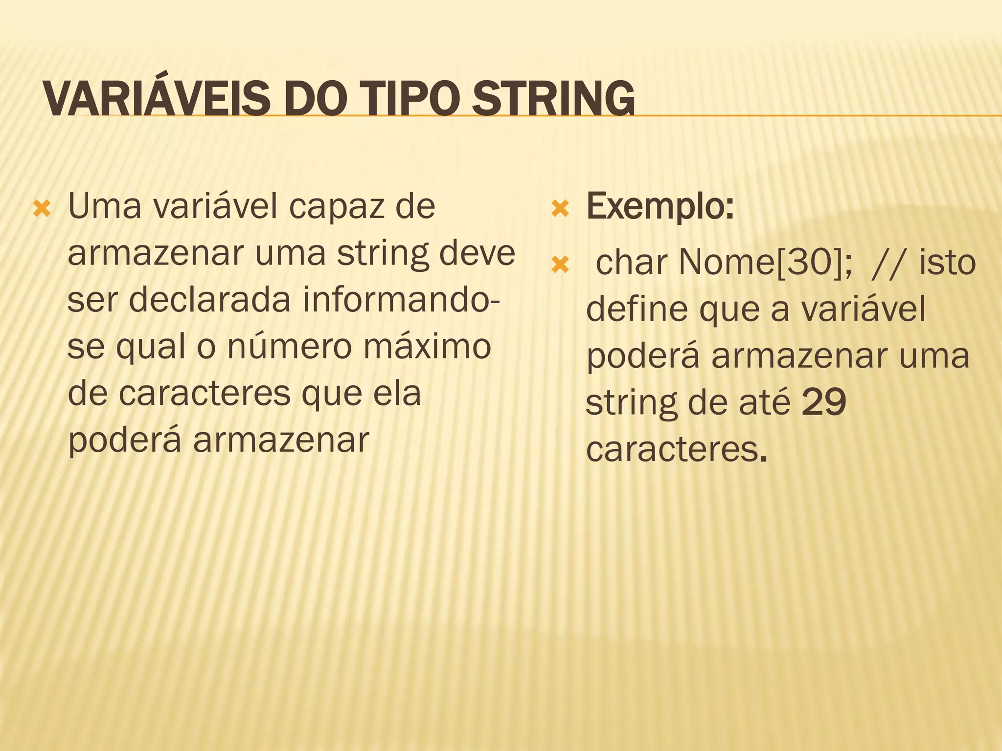 VARIÁVEIS DO TIPO STRING
 Uma variável capaz de
armazenar uma string deve
ser declarada informando-
se qual o número máximo
de caracteres que ela
poderá armazenar
 Exemplo:
 char Nome[30]; // isto
define que a variável
poderá armazenar uma
string de até 29
caracteres.
 