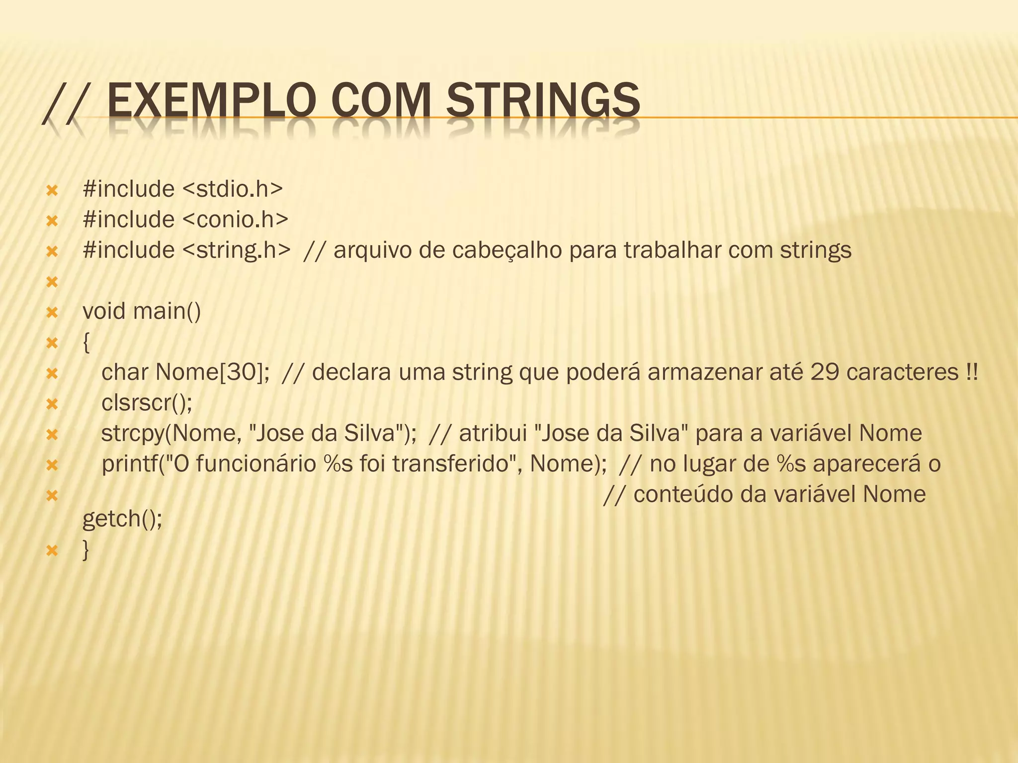 // EXEMPLO COM STRINGS
 #include <stdio.h>
 #include <conio.h>
 #include <string.h> // arquivo de cabeçalho para trabalhar com strings

 void main()
 {
 char Nome[30]; // declara uma string que poderá armazenar até 29 caracteres !!
 clsrscr();
 strcpy(Nome, "Jose da Silva"); // atribui "Jose da Silva" para a variável Nome
 printf("O funcionário %s foi transferido", Nome); // no lugar de %s aparecerá o
 // conteúdo da variável Nome
getch();
 }
 