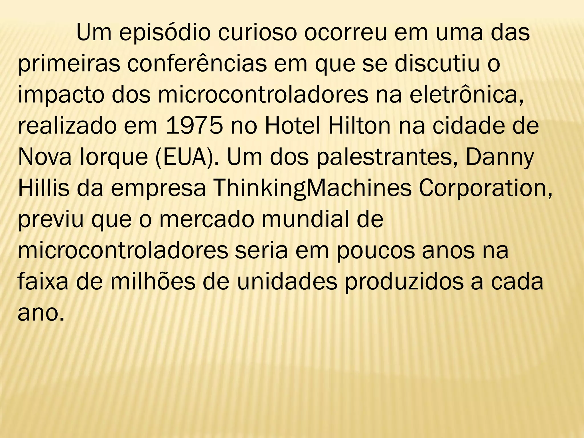 Um episódio curioso ocorreu em uma das
primeiras conferências em que se discutiu o
impacto dos microcontroladores na eletrônica,
realizado em 1975 no Hotel Hilton na cidade de
Nova Iorque (EUA). Um dos palestrantes, Danny
Hillis da empresa ThinkingMachines Corporation,
previu que o mercado mundial de
microcontroladores seria em poucos anos na
faixa de milhões de unidades produzidos a cada
ano.
 