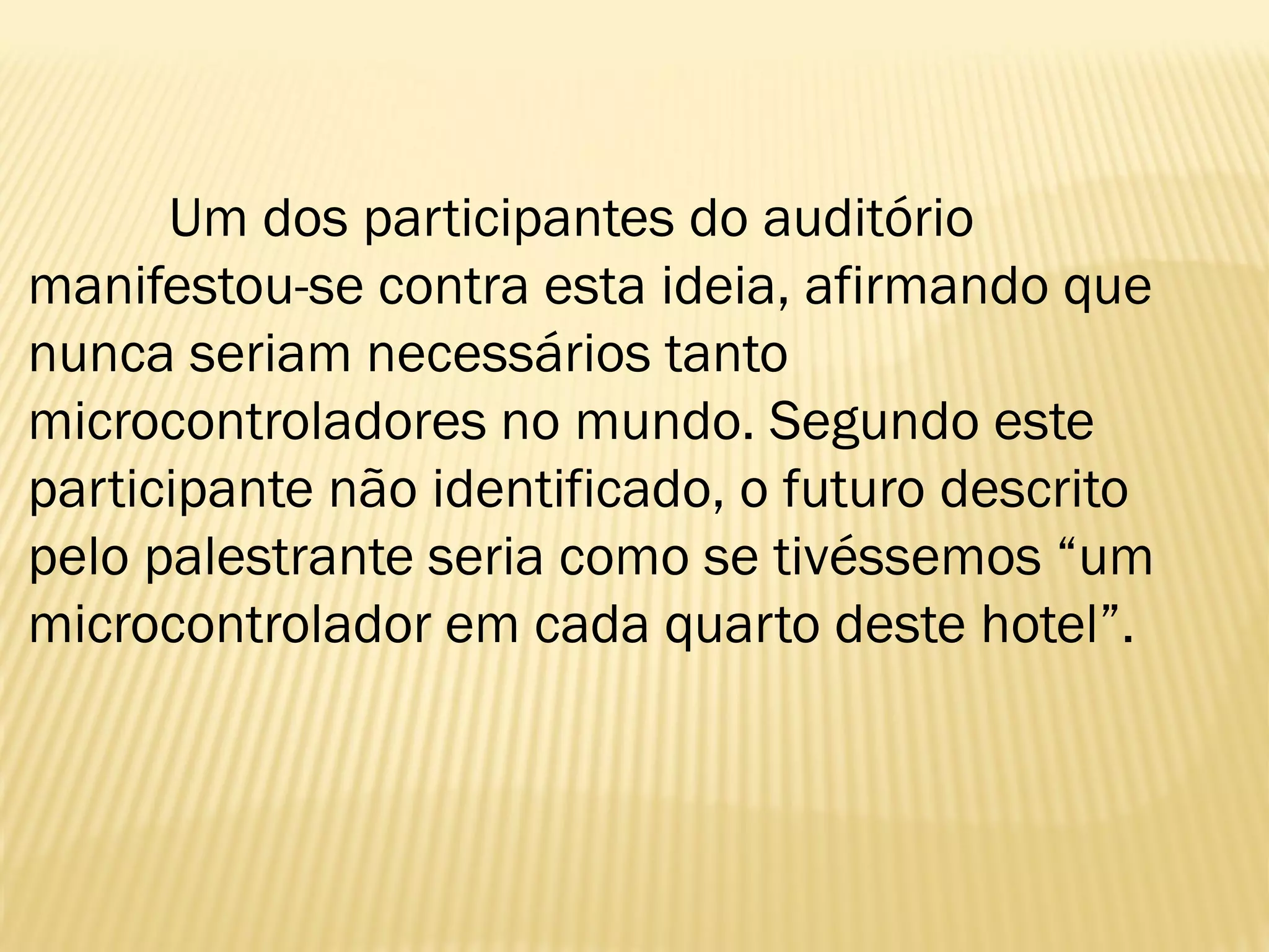 Um dos participantes do auditório
manifestou-se contra esta ideia, afirmando que
nunca seriam necessários tanto
microcontroladores no mundo. Segundo este
participante não identificado, o futuro descrito
pelo palestrante seria como se tivéssemos “um
microcontrolador em cada quarto deste hotel”.
 