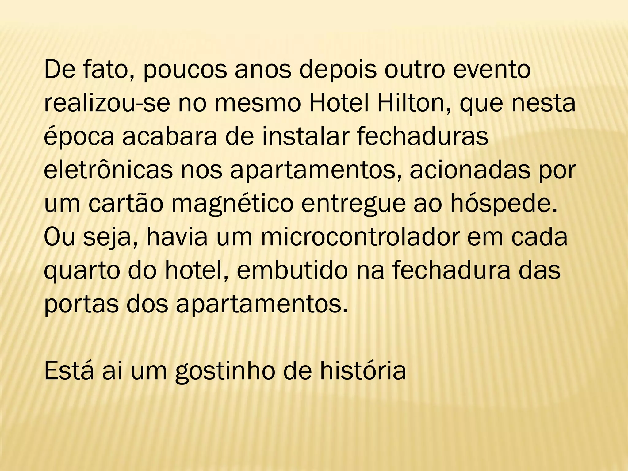 De fato, poucos anos depois outro evento
realizou-se no mesmo Hotel Hilton, que nesta
época acabara de instalar fechaduras
eletrônicas nos apartamentos, acionadas por
um cartão magnético entregue ao hóspede.
Ou seja, havia um microcontrolador em cada
quarto do hotel, embutido na fechadura das
portas dos apartamentos.
Está ai um gostinho de história
 