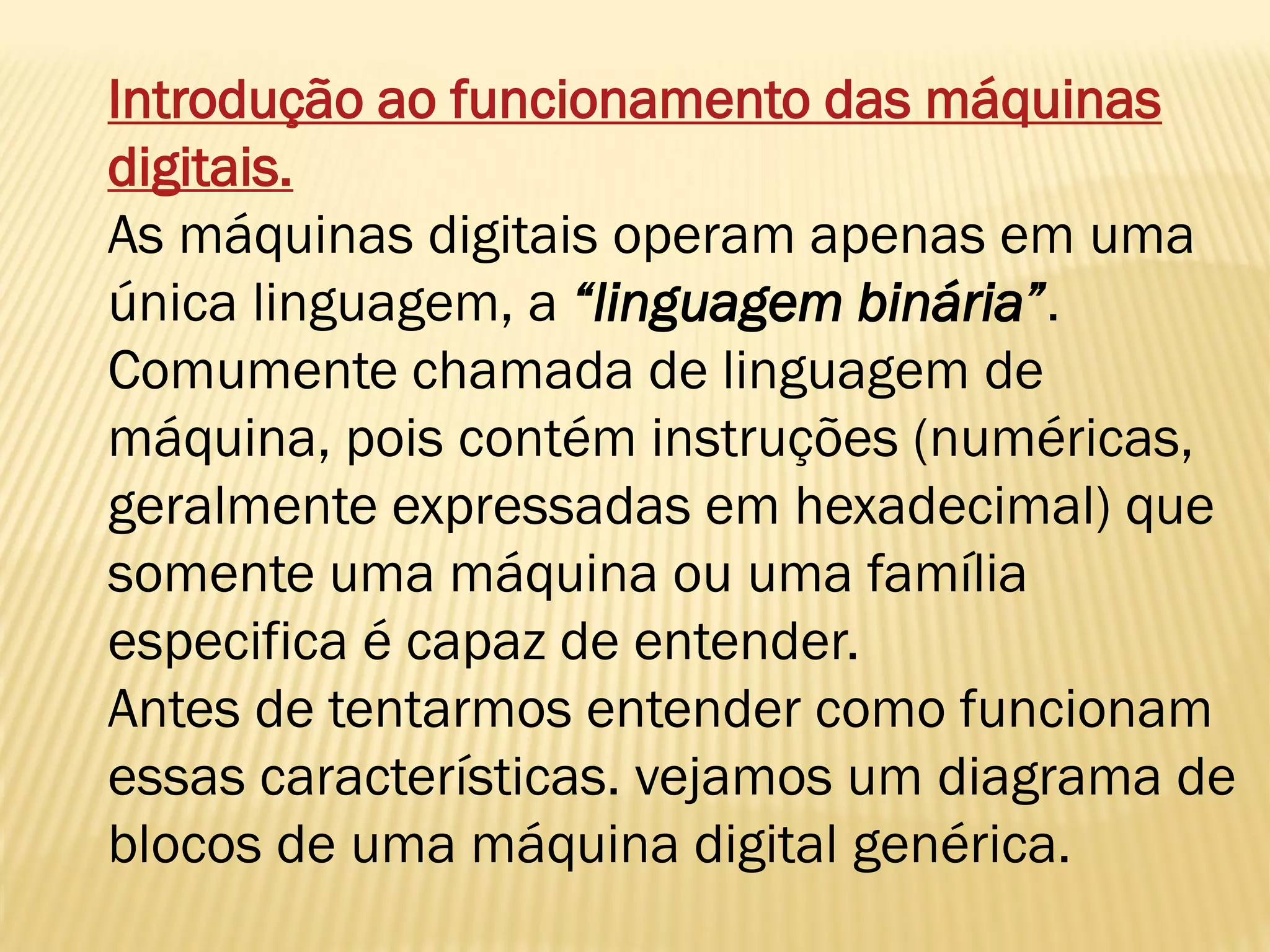 Introdução ao funcionamento das máquinas
digitais.
As máquinas digitais operam apenas em uma
única linguagem, a “linguagem binária”.
Comumente chamada de linguagem de
máquina, pois contém instruções (numéricas,
geralmente expressadas em hexadecimal) que
somente uma máquina ou uma família
especifica é capaz de entender.
Antes de tentarmos entender como funcionam
essas características. vejamos um diagrama de
blocos de uma máquina digital genérica.
 