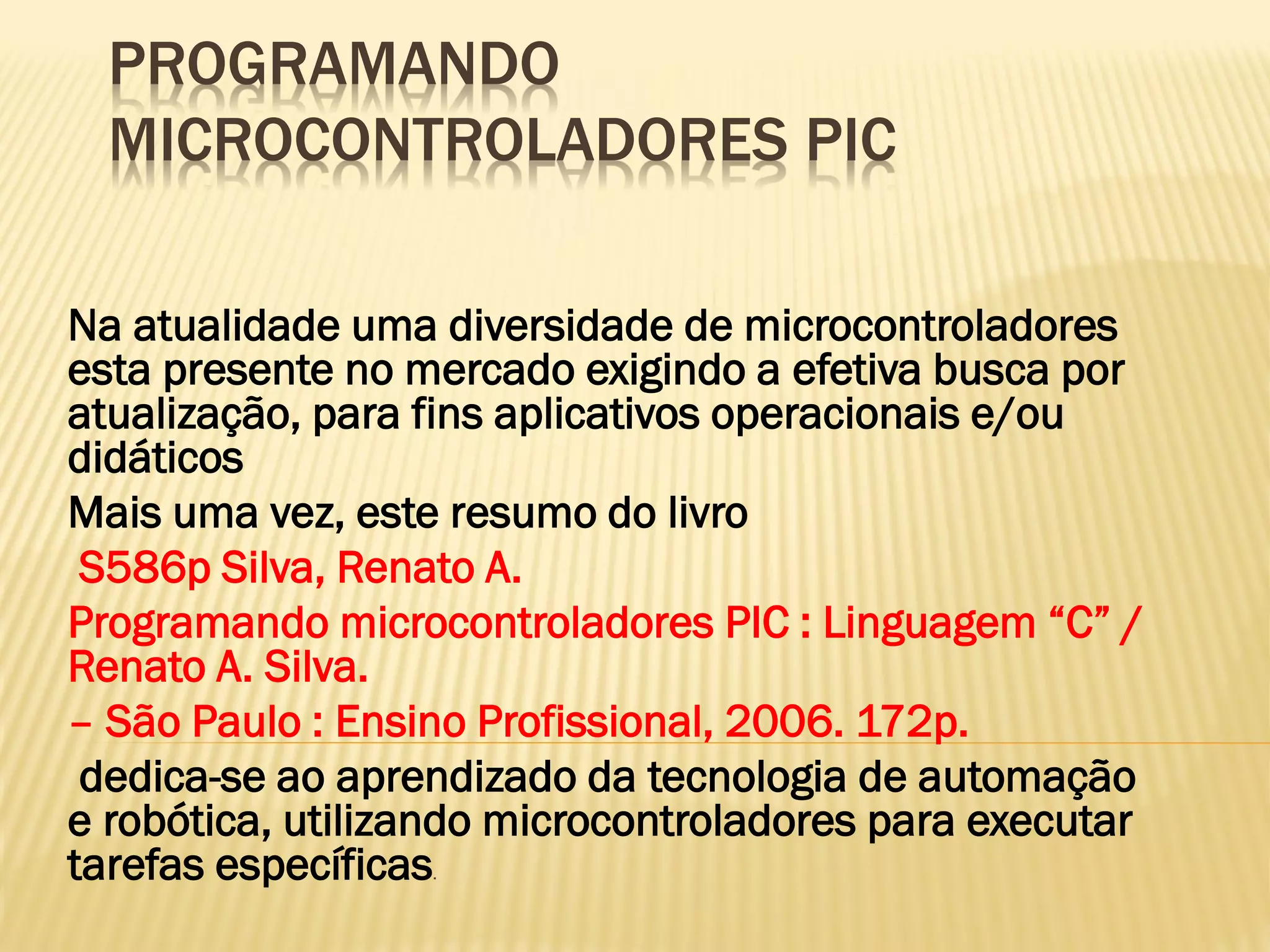 PROGRAMANDO
MICROCONTROLADORES PIC
Na atualidade uma diversidade de microcontroladores
esta presente no mercado exigindo a efetiva busca por
atualização, para fins aplicativos operacionais e/ou
didáticos
Mais uma vez, este resumo do livro
S586p Silva, Renato A.
Programando microcontroladores PIC : Linguagem “C” /
Renato A. Silva.
– São Paulo : Ensino Profissional, 2006. 172p.
dedica-se ao aprendizado da tecnologia de automação
e robótica, utilizando microcontroladores para executar
tarefas específicas.
 