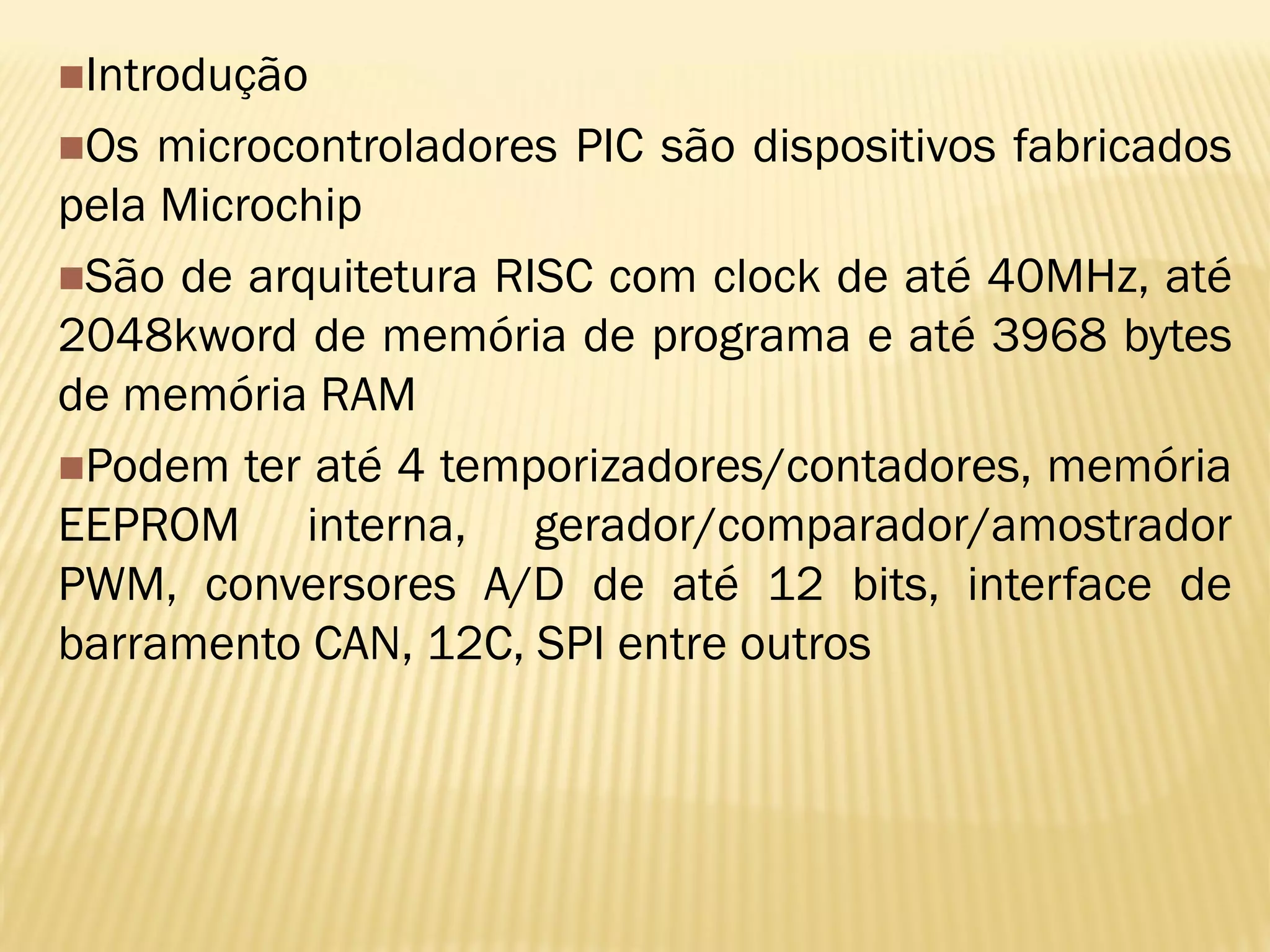 Introdução
Os microcontroladores PIC são dispositivos fabricados
pela Microchip
São de arquitetura RISC com clock de até 40MHz, até
2048kword de memória de programa e até 3968 bytes
de memória RAM
Podem ter até 4 temporizadores/contadores, memória
EEPROM interna, gerador/comparador/amostrador
PWM, conversores A/D de até 12 bits, interface de
barramento CAN, 12C, SPI entre outros
 