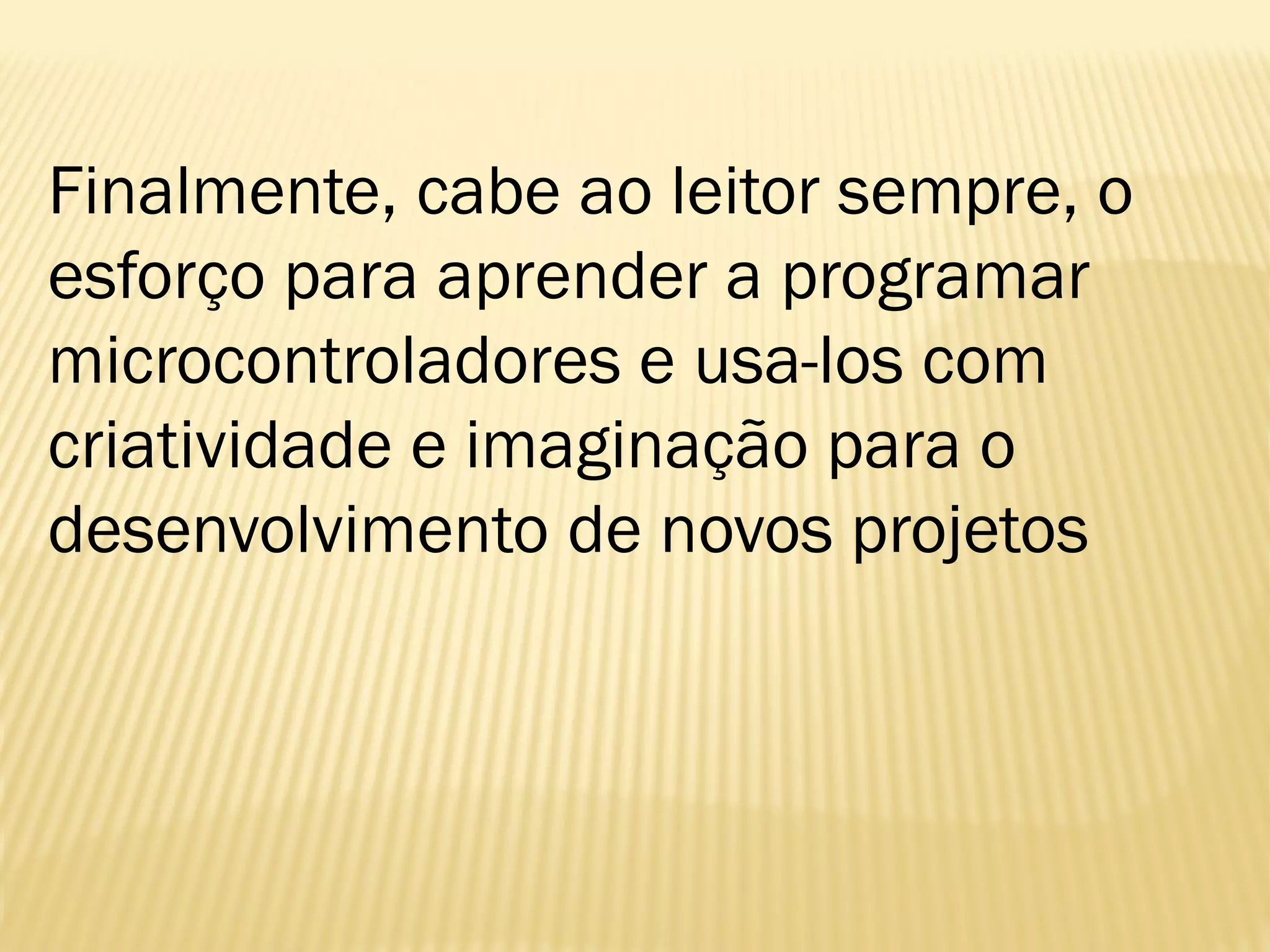 Finalmente, cabe ao leitor sempre, o
esforço para aprender a programar
microcontroladores e usa-los com
criatividade e imaginação para o
desenvolvimento de novos projetos
 