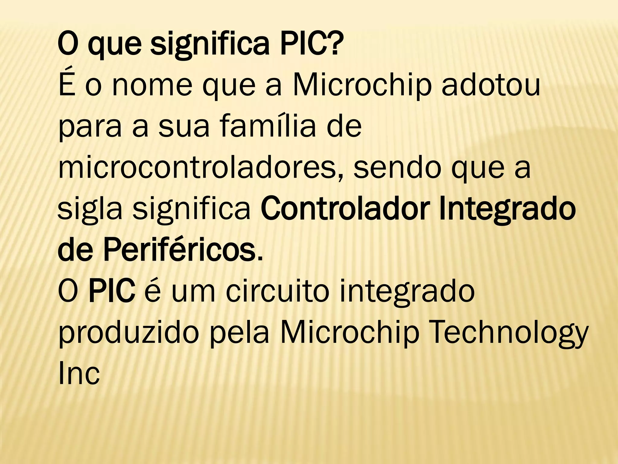 O que significa PIC?
É o nome que a Microchip adotou
para a sua família de
microcontroladores, sendo que a
sigla significa Controlador Integrado
de Periféricos.
O PIC é um circuito integrado
produzido pela Microchip Technology
Inc
 