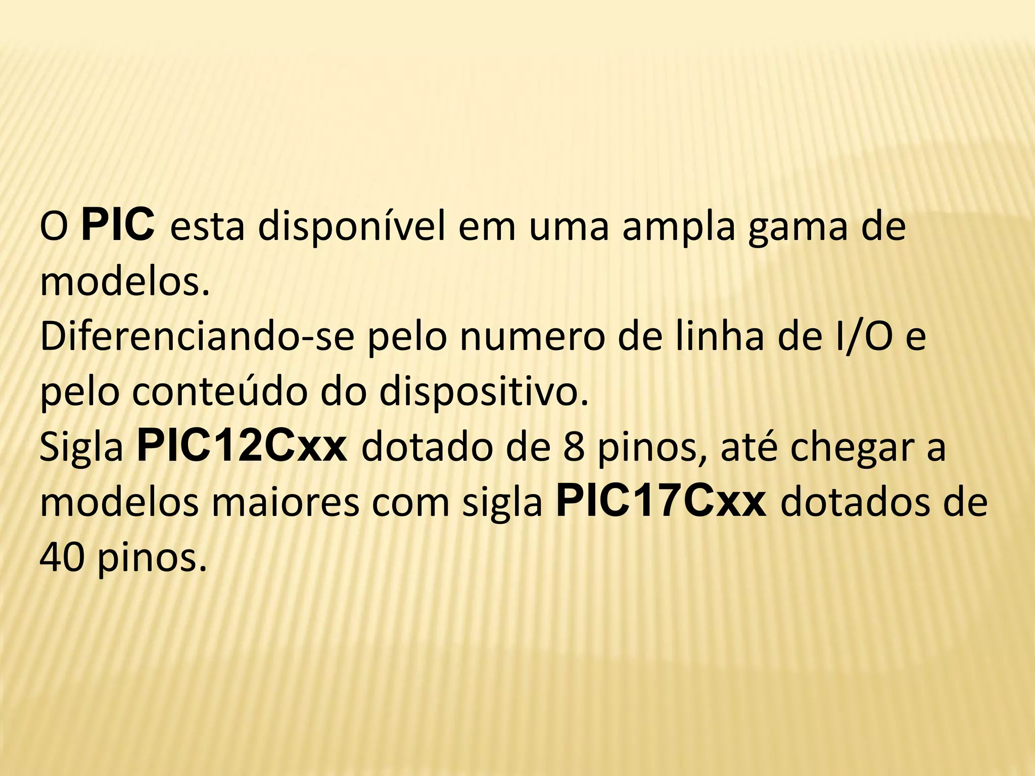 O PIC esta disponível em uma ampla gama de
modelos.
Diferenciando-se pelo numero de linha de I/O e
pelo conteúdo do dispositivo.
Sigla PIC12Cxx dotado de 8 pinos, até chegar a
modelos maiores com sigla PIC17Cxx dotados de
40 pinos.
 