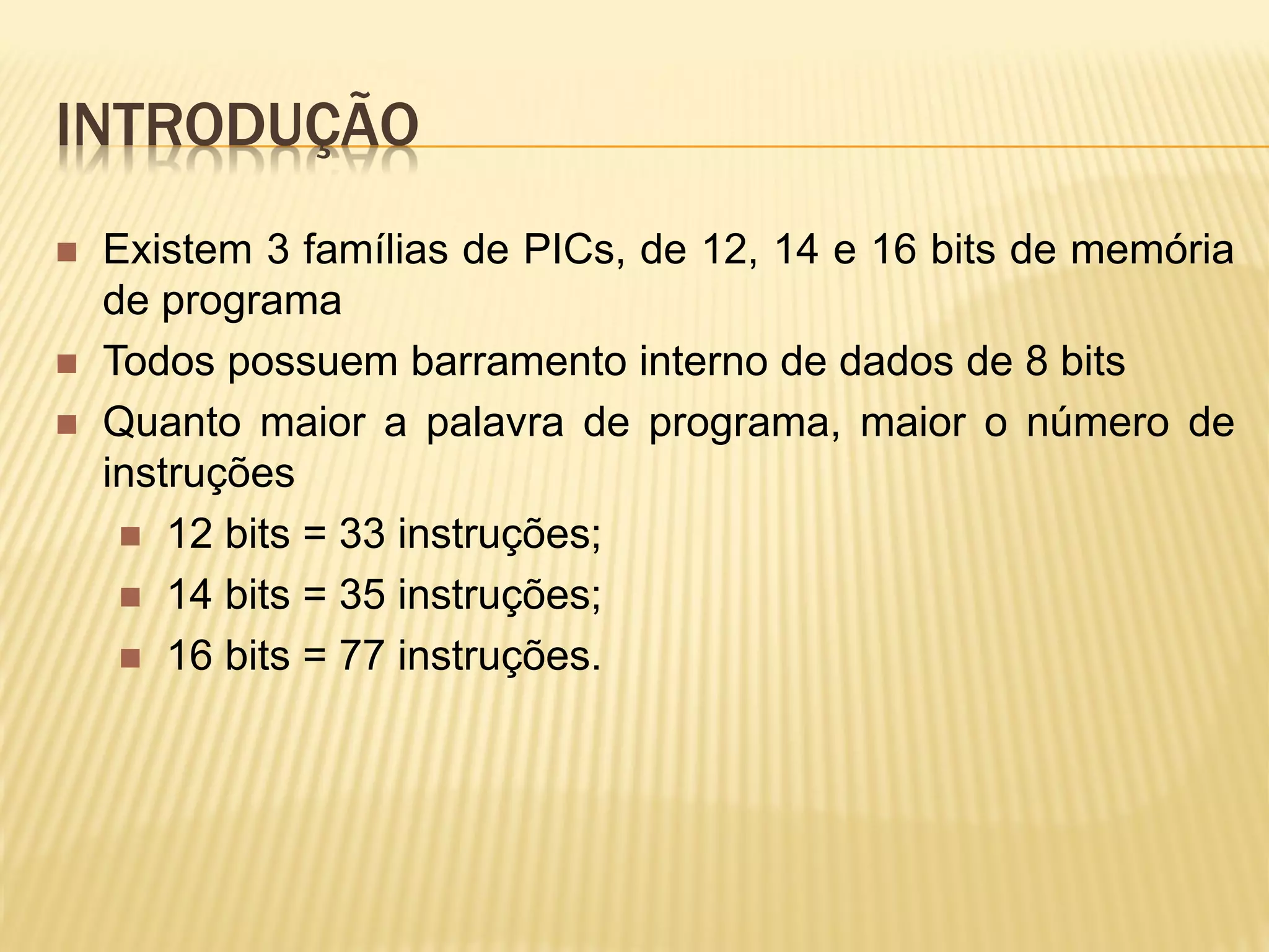 INTRODUÇÃO
 Existem 3 famílias de PICs, de 12, 14 e 16 bits de memória
de programa
 Todos possuem barramento interno de dados de 8 bits
 Quanto maior a palavra de programa, maior o número de
instruções
 12 bits = 33 instruções;
 14 bits = 35 instruções;
 16 bits = 77 instruções.
 