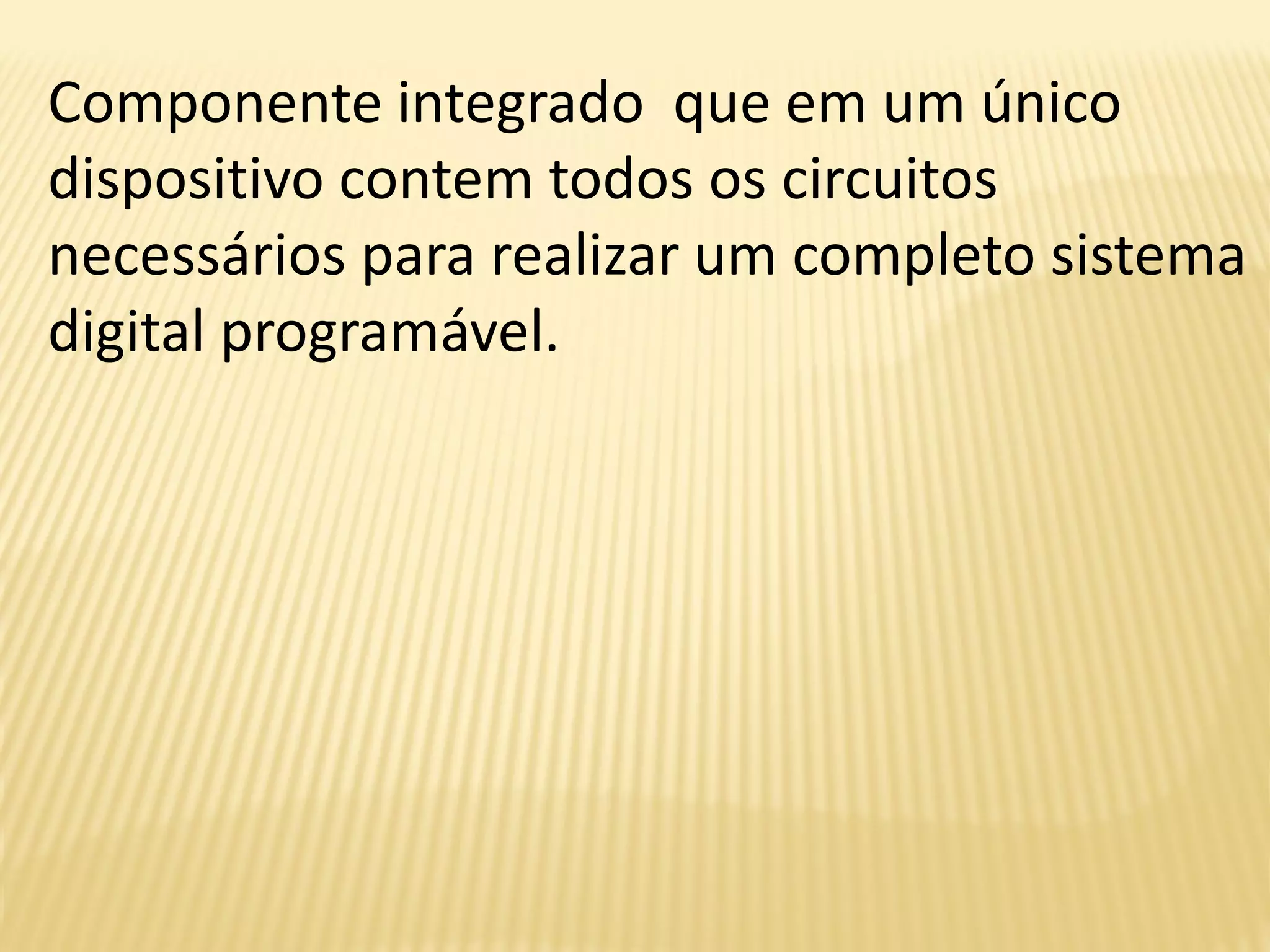 Componente integrado que em um único
dispositivo contem todos os circuitos
necessários para realizar um completo sistema
digital programável.
 