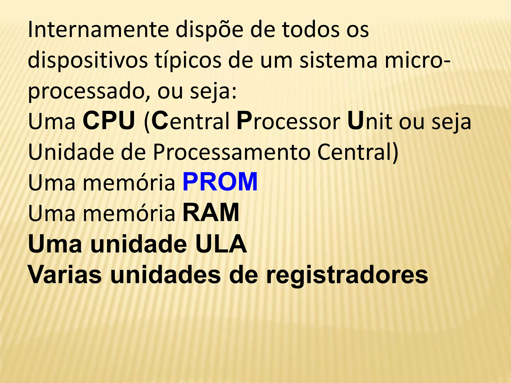 Internamente dispõe de todos os
dispositivos típicos de um sistema micro-
processado, ou seja:
Uma CPU (Central Processor Unit ou seja
Unidade de Processamento Central)
Uma memória PROM
Uma memória RAM
Uma unidade ULA
Varias unidades de registradores
 