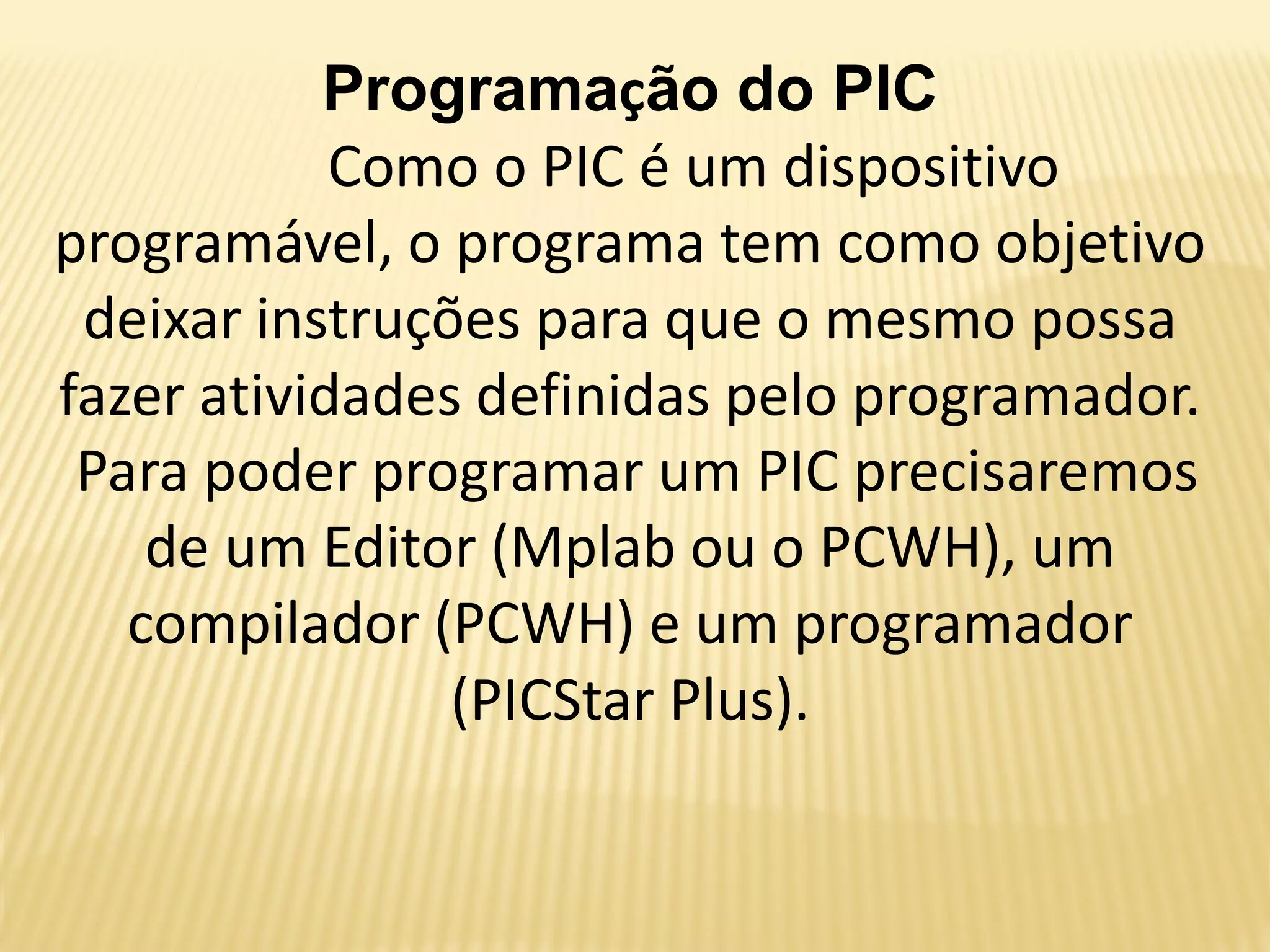 Programação do PIC
Como o PIC é um dispositivo
programável, o programa tem como objetivo
deixar instruções para que o mesmo possa
fazer atividades definidas pelo programador.
Para poder programar um PIC precisaremos
de um Editor (Mplab ou o PCWH), um
compilador (PCWH) e um programador
(PICStar Plus).
 
