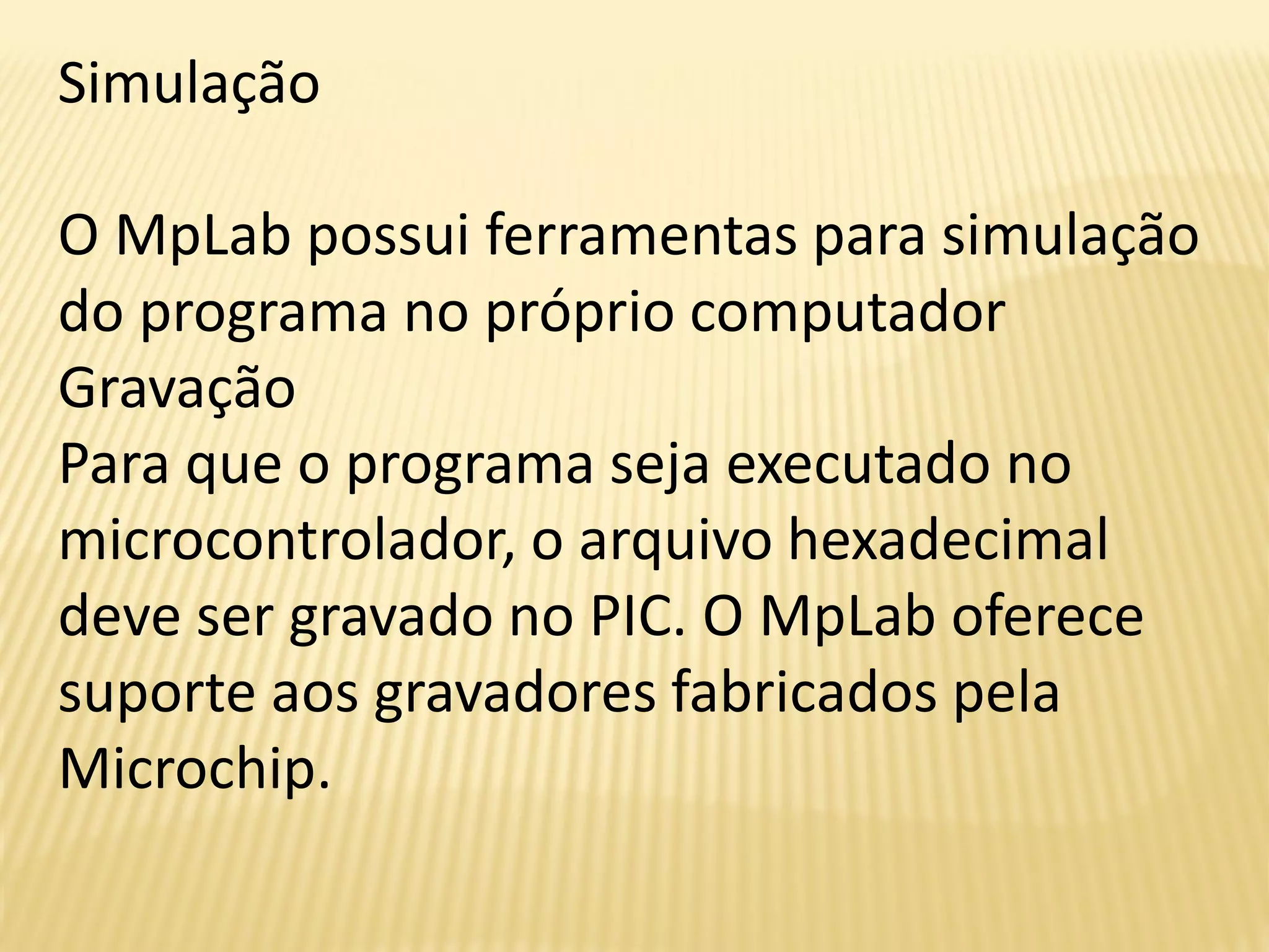 Simulação
O MpLab possui ferramentas para simulação
do programa no próprio computador
Gravação
Para que o programa seja executado no
microcontrolador, o arquivo hexadecimal
deve ser gravado no PIC. O MpLab oferece
suporte aos gravadores fabricados pela
Microchip.
 
