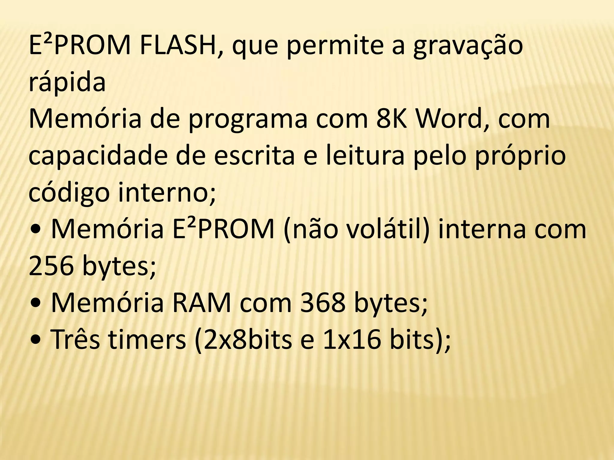 E²PROM FLASH, que permite a gravação
rápida
Memória de programa com 8K Word, com
capacidade de escrita e leitura pelo próprio
código interno;
• Memória E²PROM (não volátil) interna com
256 bytes;
• Memória RAM com 368 bytes;
• Três timers (2x8bits e 1x16 bits);
 