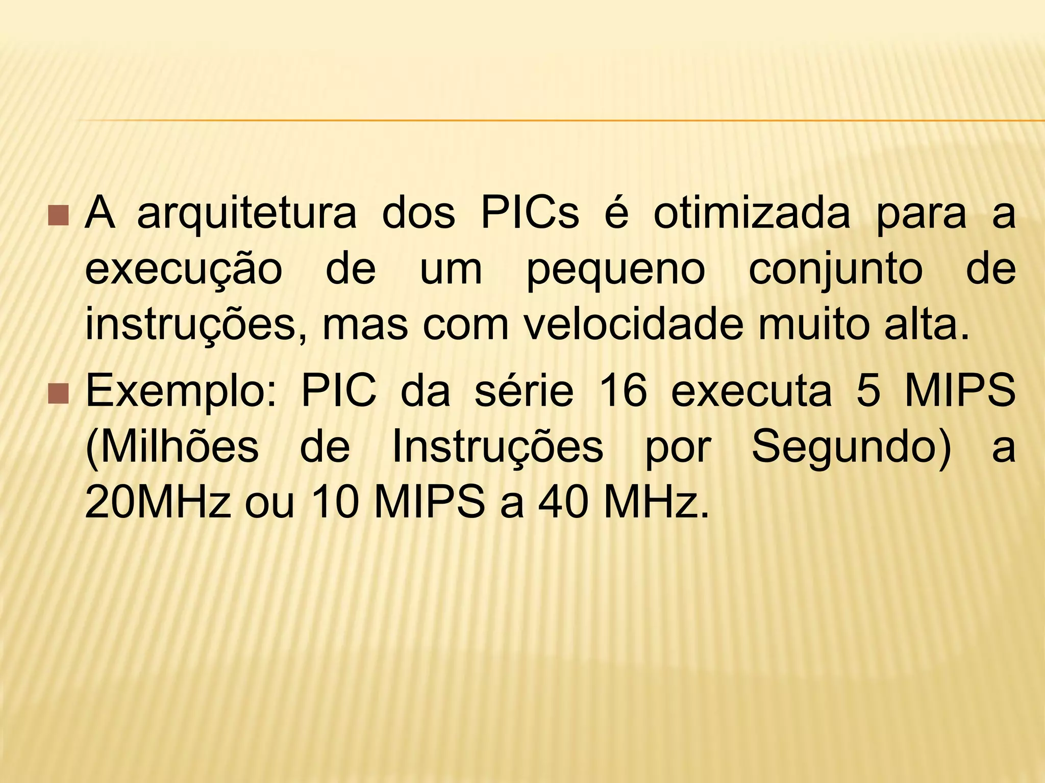 A arquitetura dos PICs é otimizada para a
execução de um pequeno conjunto de
instruções, mas com velocidade muito alta.
 Exemplo: PIC da série 16 executa 5 MIPS
(Milhões de Instruções por Segundo) a
20MHz ou 10 MIPS a 40 MHz.
 