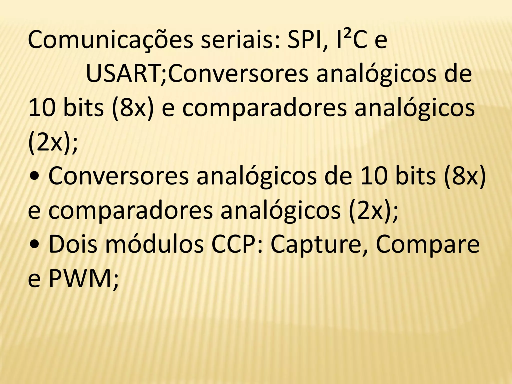 Comunicações seriais: SPI, I²C e
USART;Conversores analógicos de
10 bits (8x) e comparadores analógicos
(2x);
• Conversores analógicos de 10 bits (8x)
e comparadores analógicos (2x);
• Dois módulos CCP: Capture, Compare
e PWM;
 