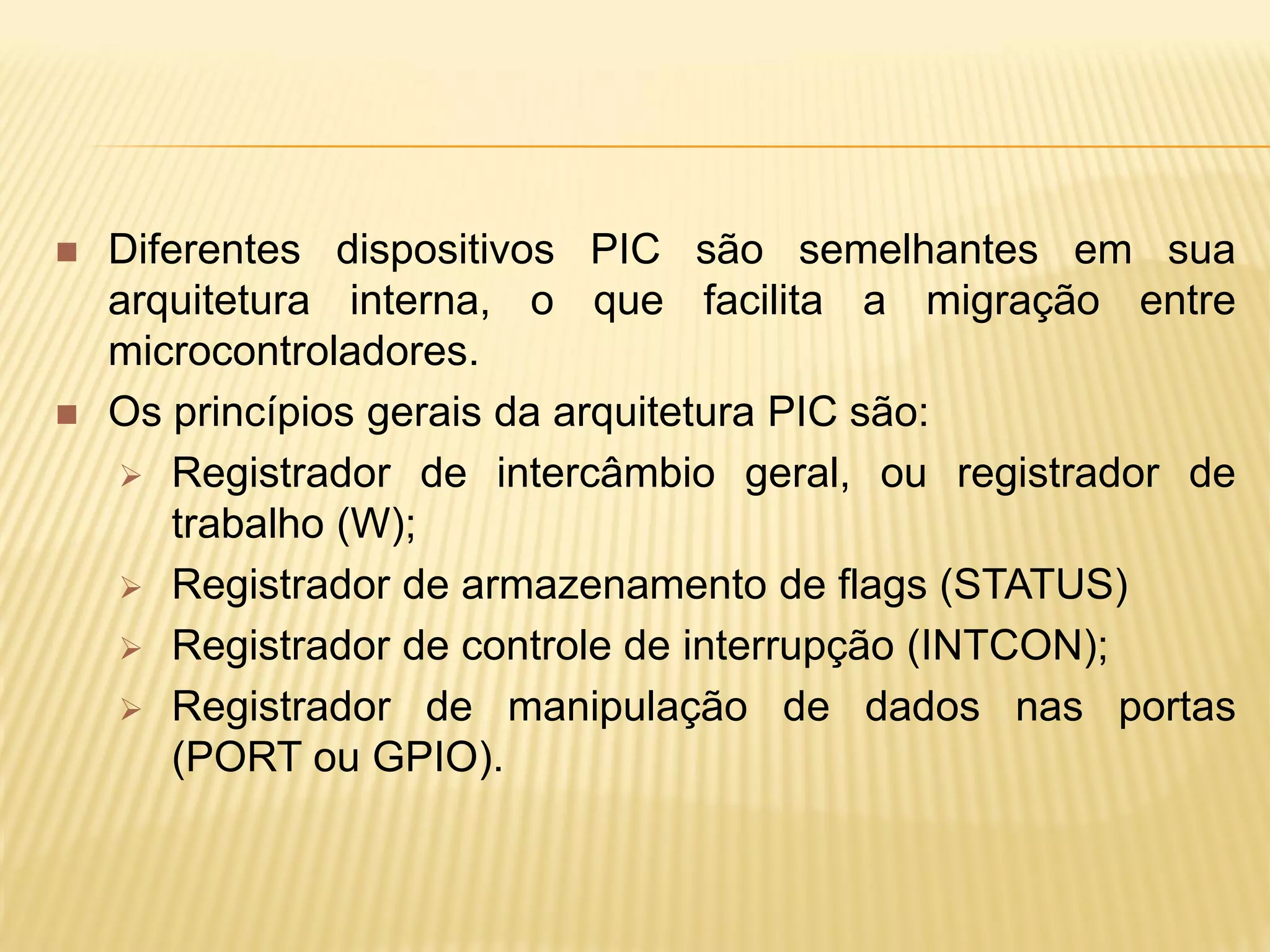  Diferentes dispositivos PIC são semelhantes em sua
arquitetura interna, o que facilita a migração entre
microcontroladores.
 Os princípios gerais da arquitetura PIC são:
 Registrador de intercâmbio geral, ou registrador de
trabalho (W);
 Registrador de armazenamento de flags (STATUS)
 Registrador de controle de interrupção (INTCON);
 Registrador de manipulação de dados nas portas
(PORT ou GPIO).
 