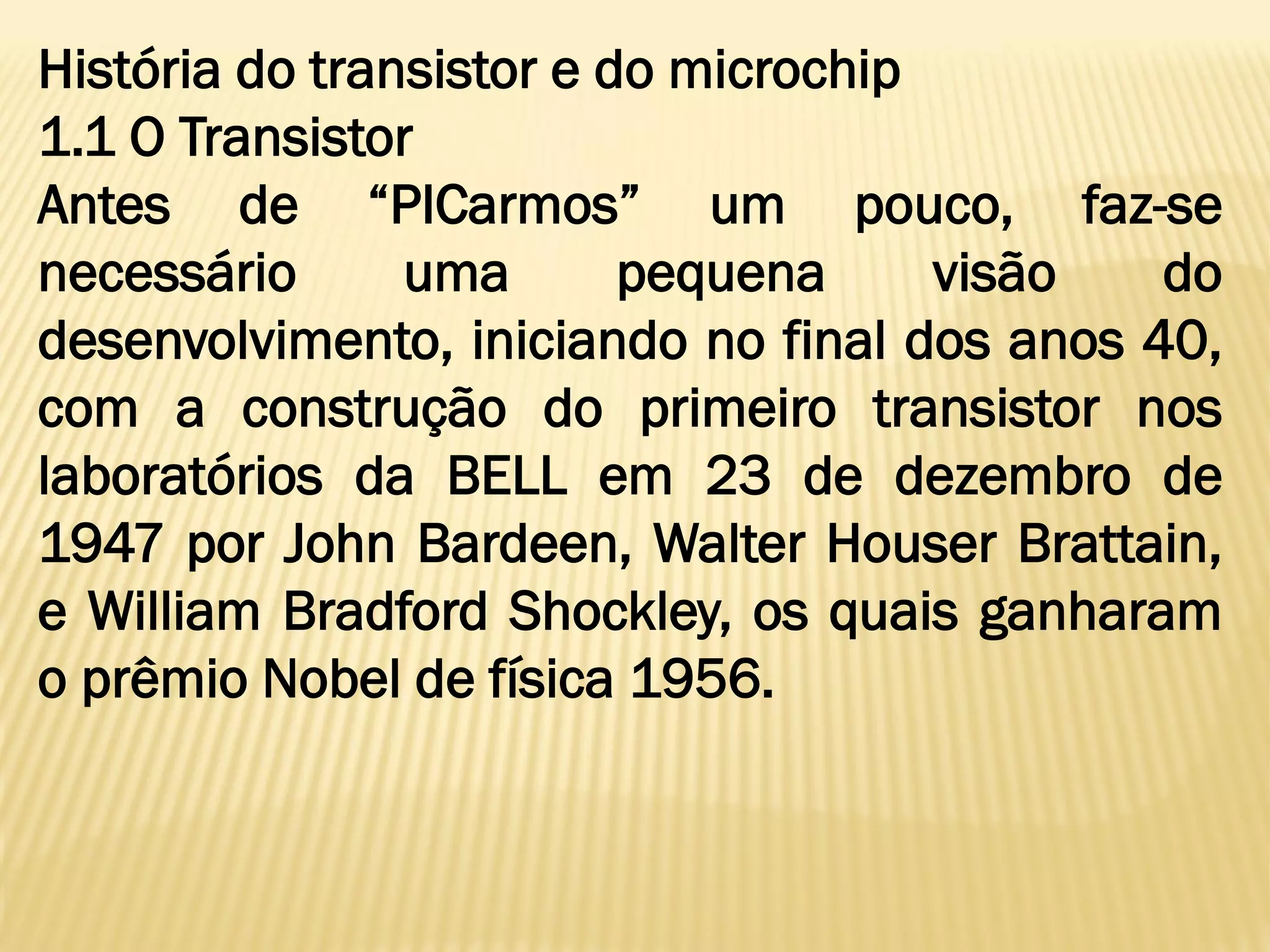 História do transistor e do microchip
1.1 O Transistor
Antes de “PICarmos” um pouco, faz-se
necessário uma pequena visão do
desenvolvimento, iniciando no final dos anos 40,
com a construção do primeiro transistor nos
laboratórios da BELL em 23 de dezembro de
1947 por John Bardeen, Walter Houser Brattain,
e William Bradford Shockley, os quais ganharam
o prêmio Nobel de física 1956.
 