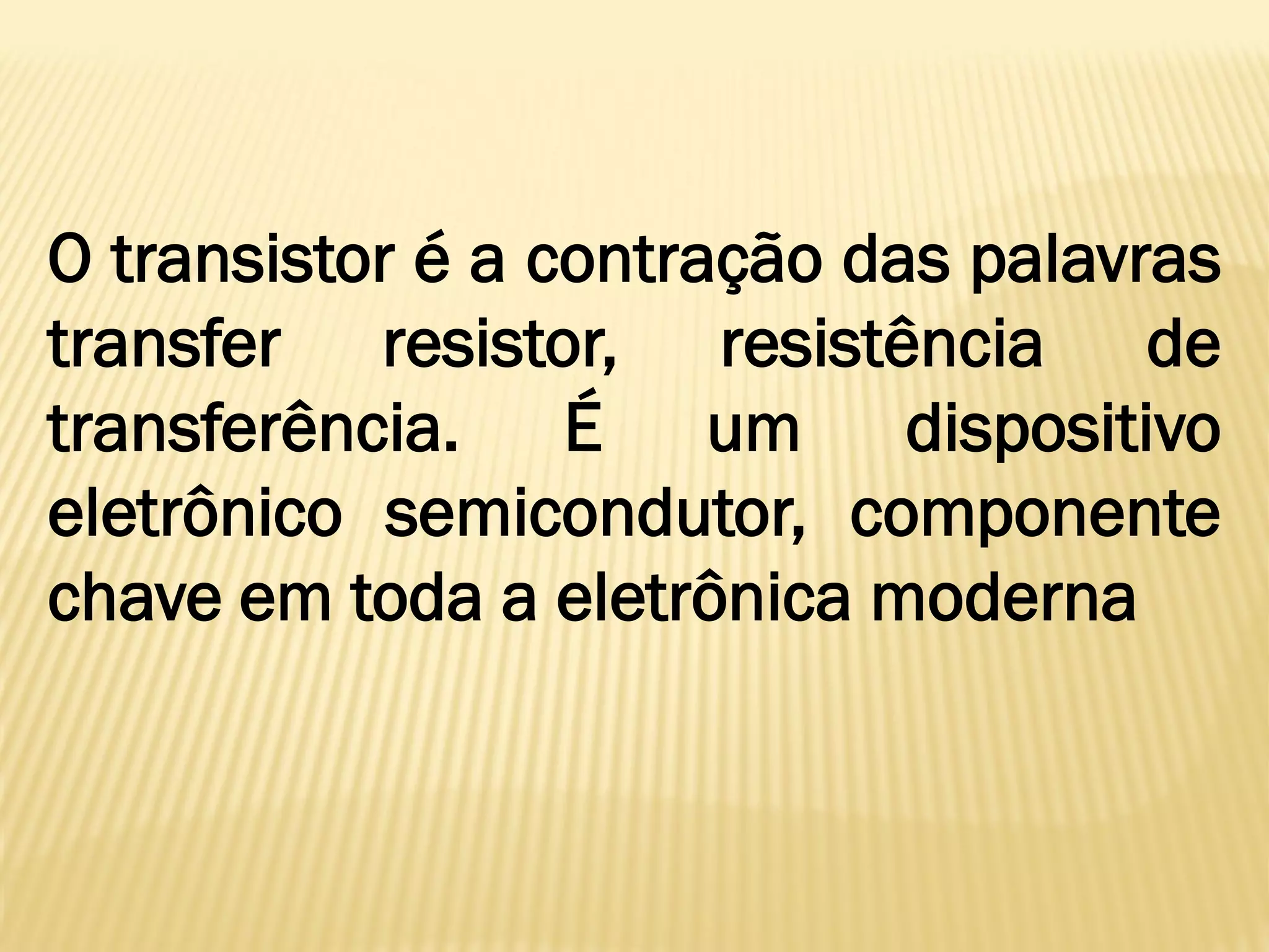 O transistor é a contração das palavras
transfer resistor, resistência de
transferência. É um dispositivo
eletrônico semicondutor, componente
chave em toda a eletrônica moderna
 