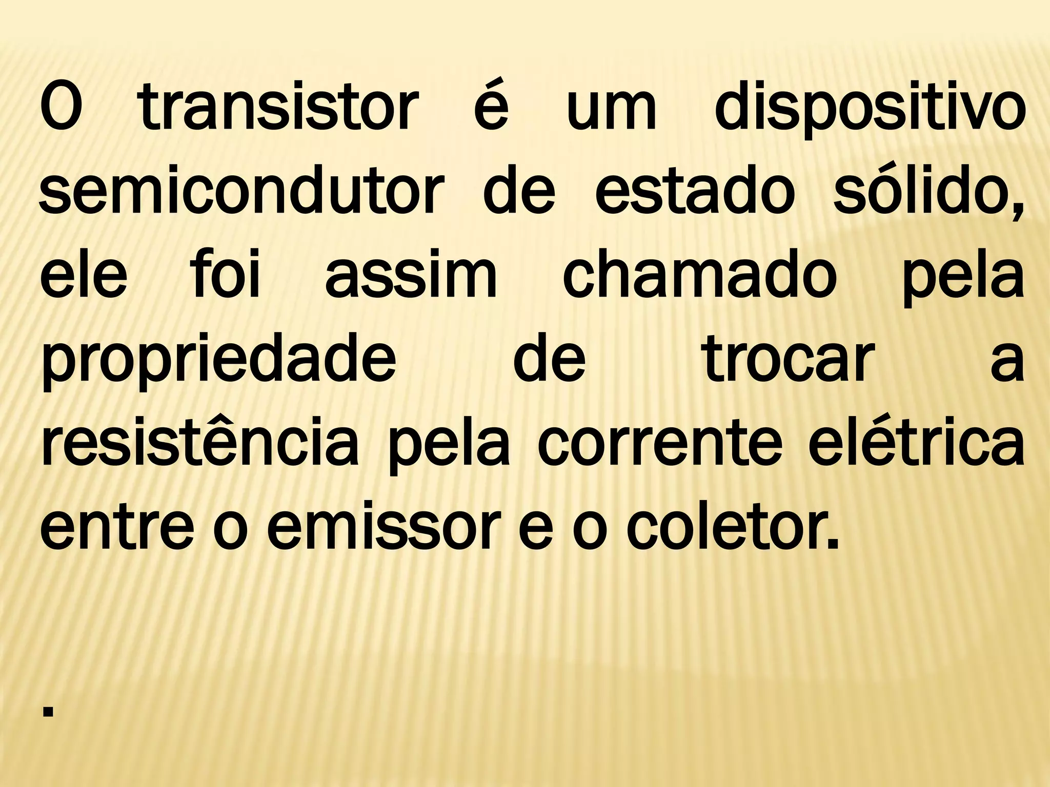 O transistor é um dispositivo
semicondutor de estado sólido,
ele foi assim chamado pela
propriedade de trocar a
resistência pela corrente elétrica
entre o emissor e o coletor.
.
 
