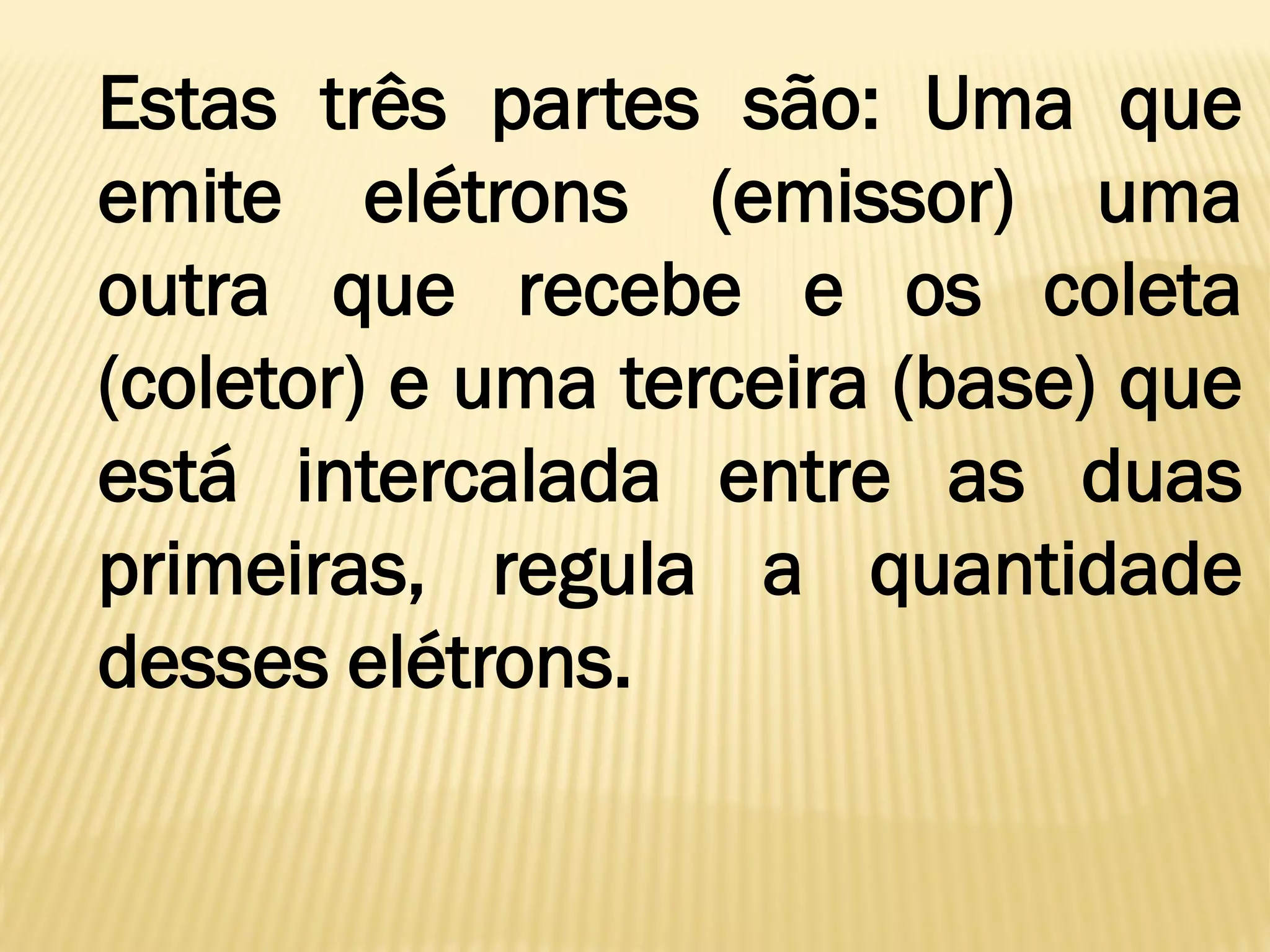Estas três partes são: Uma que
emite elétrons (emissor) uma
outra que recebe e os coleta
(coletor) e uma terceira (base) que
está intercalada entre as duas
primeiras, regula a quantidade
desses elétrons.
 