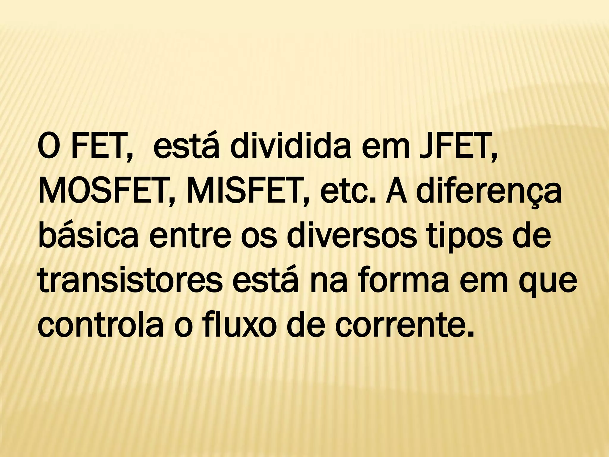 O FET, está dividida em JFET,
MOSFET, MISFET, etc. A diferença
básica entre os diversos tipos de
transistores está na forma em que
controla o fluxo de corrente.
 