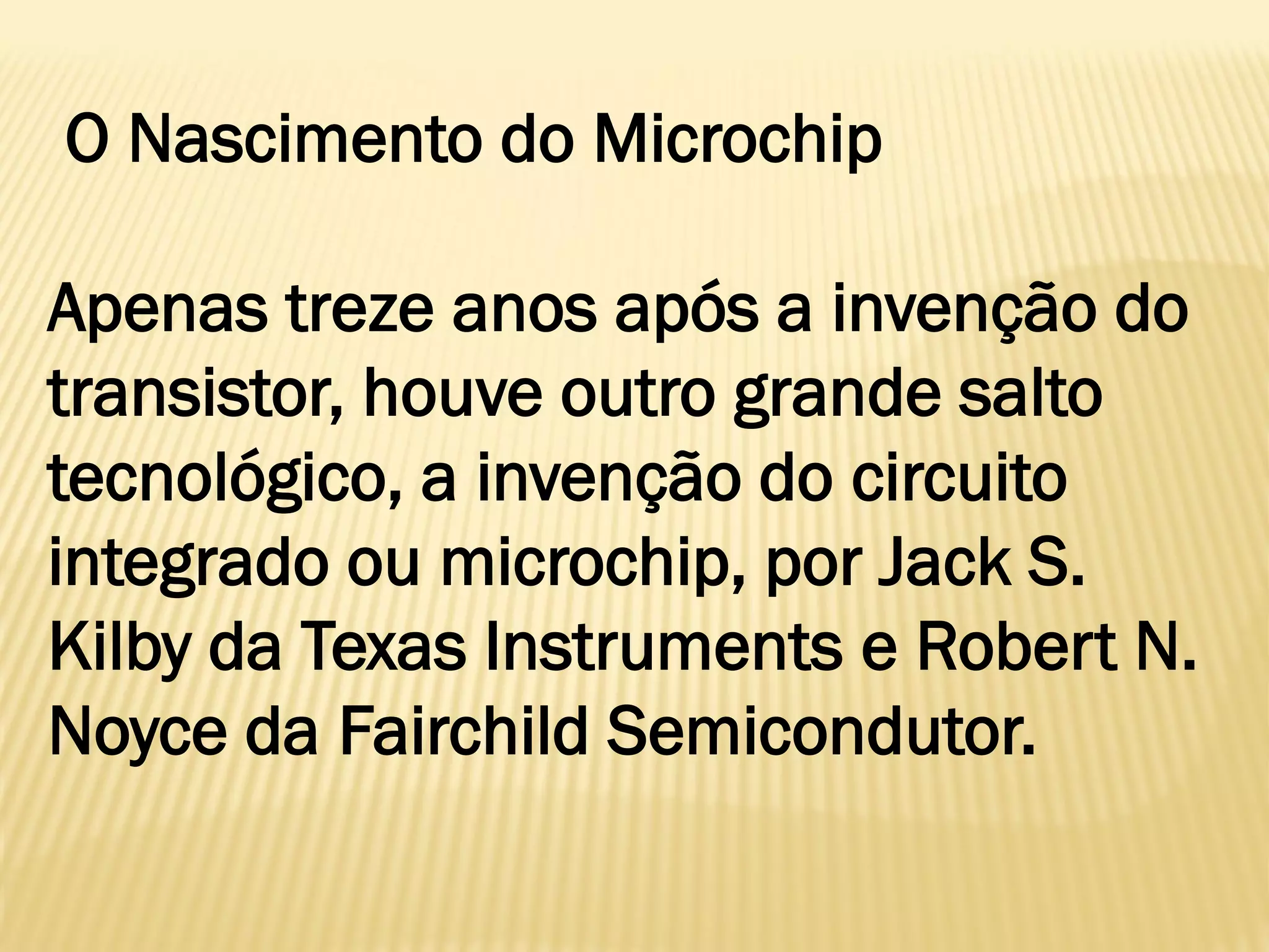 O Nascimento do Microchip
Apenas treze anos após a invenção do
transistor, houve outro grande salto
tecnológico, a invenção do circuito
integrado ou microchip, por Jack S.
Kilby da Texas Instruments e Robert N.
Noyce da Fairchild Semicondutor.
 