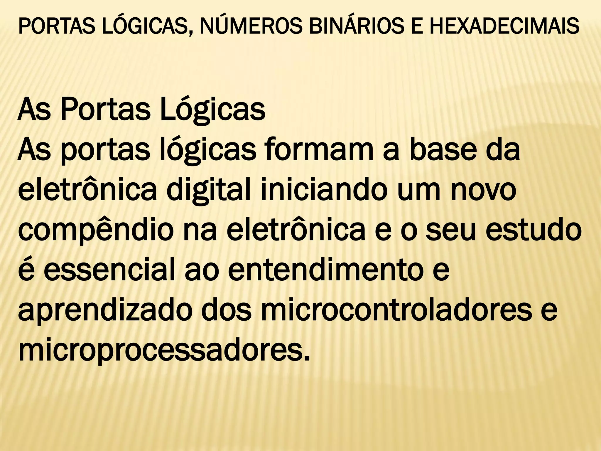 PORTAS LÓGICAS, NÚMEROS BINÁRIOS E HEXADECIMAIS
As Portas Lógicas
As portas lógicas formam a base da
eletrônica digital iniciando um novo
compêndio na eletrônica e o seu estudo
é essencial ao entendimento e
aprendizado dos microcontroladores e
microprocessadores.
 