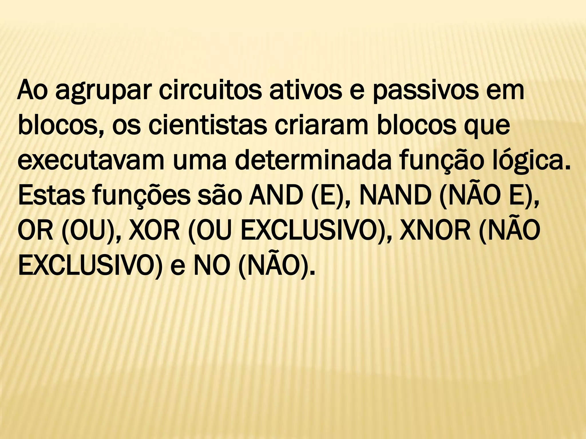 Ao agrupar circuitos ativos e passivos em
blocos, os cientistas criaram blocos que
executavam uma determinada função lógica.
Estas funções são AND (E), NAND (NÃO E),
OR (OU), XOR (OU EXCLUSIVO), XNOR (NÃO
EXCLUSIVO) e NO (NÃO).
 