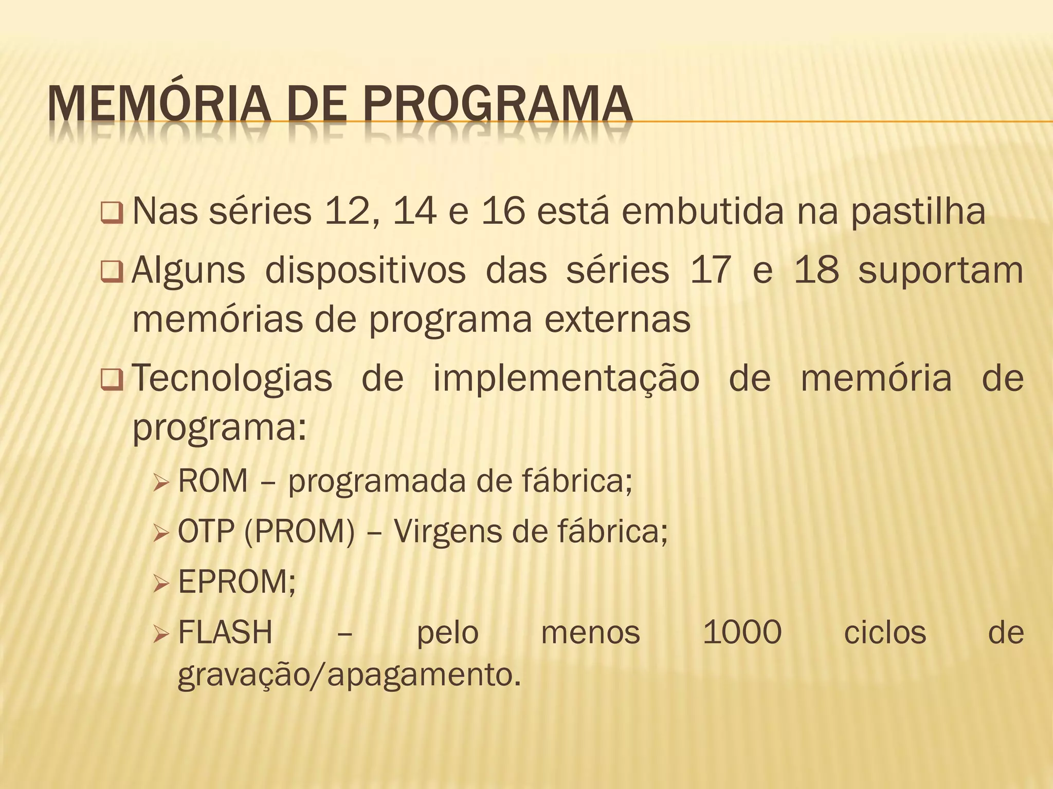 MEMÓRIA DE PROGRAMA
 Nas séries 12, 14 e 16 está embutida na pastilha
 Alguns dispositivos das séries 17 e 18 suportam
memórias de programa externas
 Tecnologias de implementação de memória de
programa:
 ROM – programada de fábrica;
 OTP (PROM) – Virgens de fábrica;
 EPROM;
 FLASH – pelo menos 1000 ciclos de
gravação/apagamento.
 