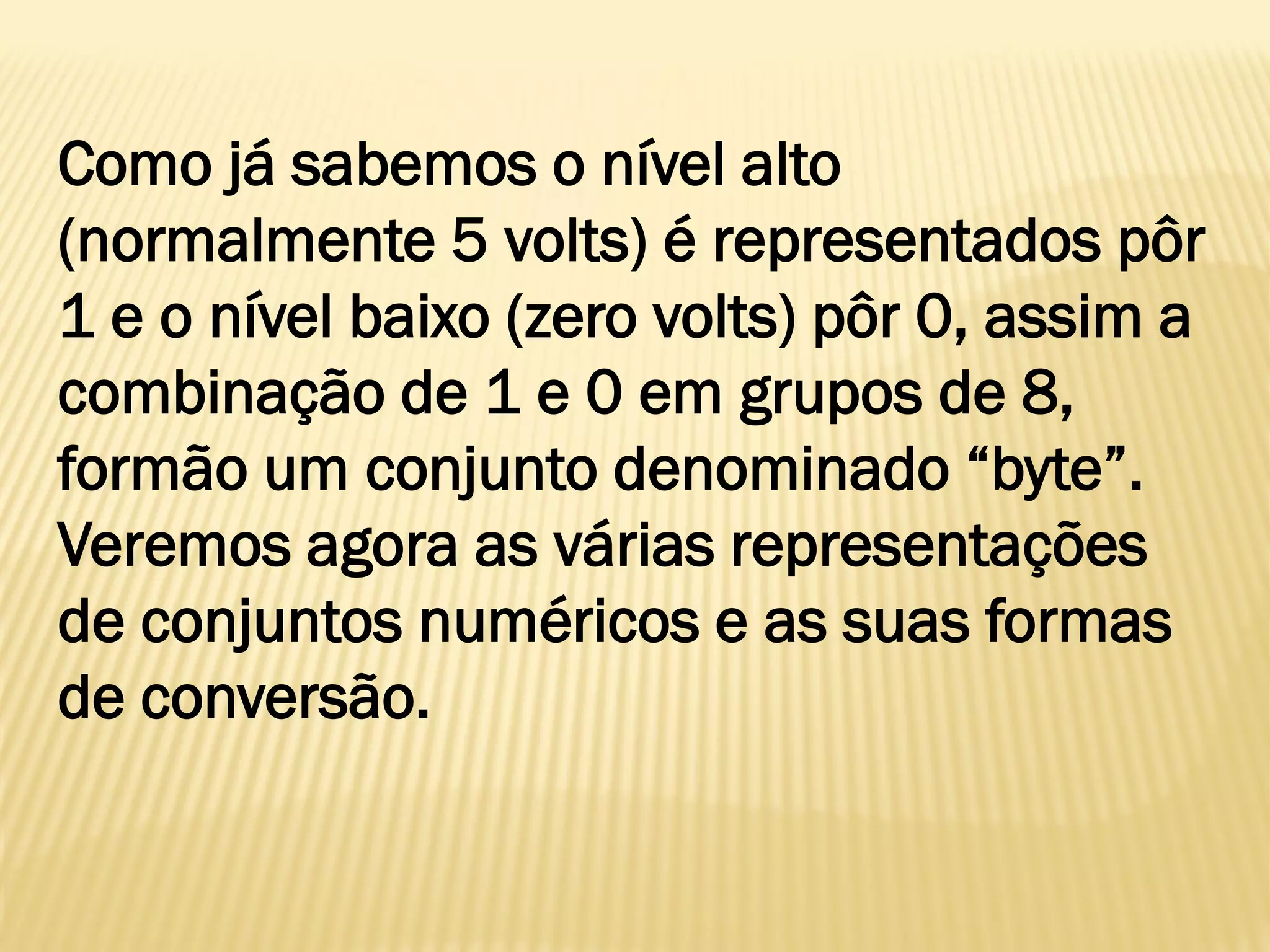Como já sabemos o nível alto
(normalmente 5 volts) é representados pôr
1 e o nível baixo (zero volts) pôr 0, assim a
combinação de 1 e 0 em grupos de 8,
formão um conjunto denominado “byte”.
Veremos agora as várias representações
de conjuntos numéricos e as suas formas
de conversão.
 