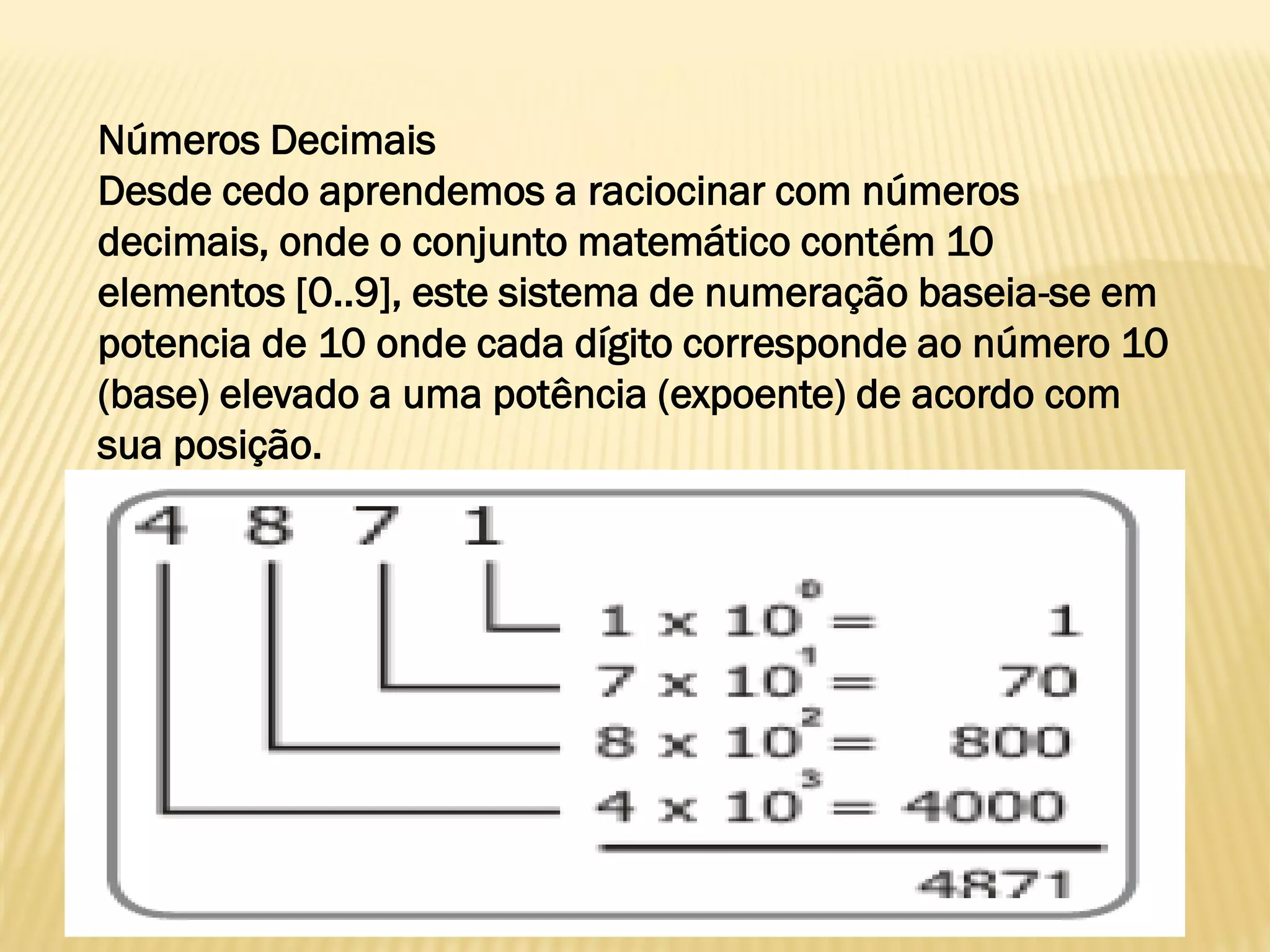 Números Decimais
Desde cedo aprendemos a raciocinar com números
decimais, onde o conjunto matemático contém 10
elementos [0..9], este sistema de numeração baseia-se em
potencia de 10 onde cada dígito corresponde ao número 10
(base) elevado a uma potência (expoente) de acordo com
sua posição.
 