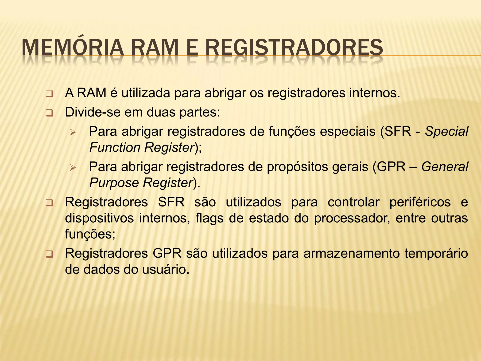 MEMÓRIA RAM E REGISTRADORES
 A RAM é utilizada para abrigar os registradores internos.
 Divide-se em duas partes:
 Para abrigar registradores de funções especiais (SFR - Special
Function Register);
 Para abrigar registradores de propósitos gerais (GPR – General
Purpose Register).
 Registradores SFR são utilizados para controlar periféricos e
dispositivos internos, flags de estado do processador, entre outras
funções;
 Registradores GPR são utilizados para armazenamento temporário
de dados do usuário.
 