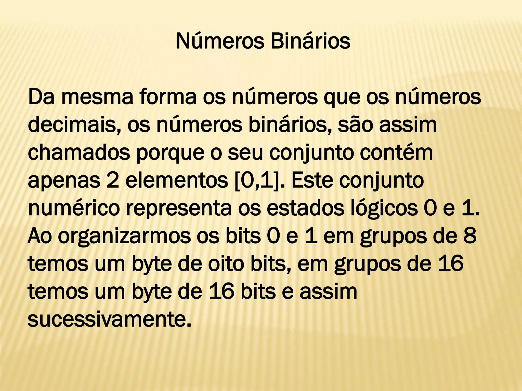 Números Binários
Da mesma forma os números que os números
decimais, os números binários, são assim
chamados porque o seu conjunto contém
apenas 2 elementos [0,1]. Este conjunto
numérico representa os estados lógicos 0 e 1.
Ao organizarmos os bits 0 e 1 em grupos de 8
temos um byte de oito bits, em grupos de 16
temos um byte de 16 bits e assim
sucessivamente.
 