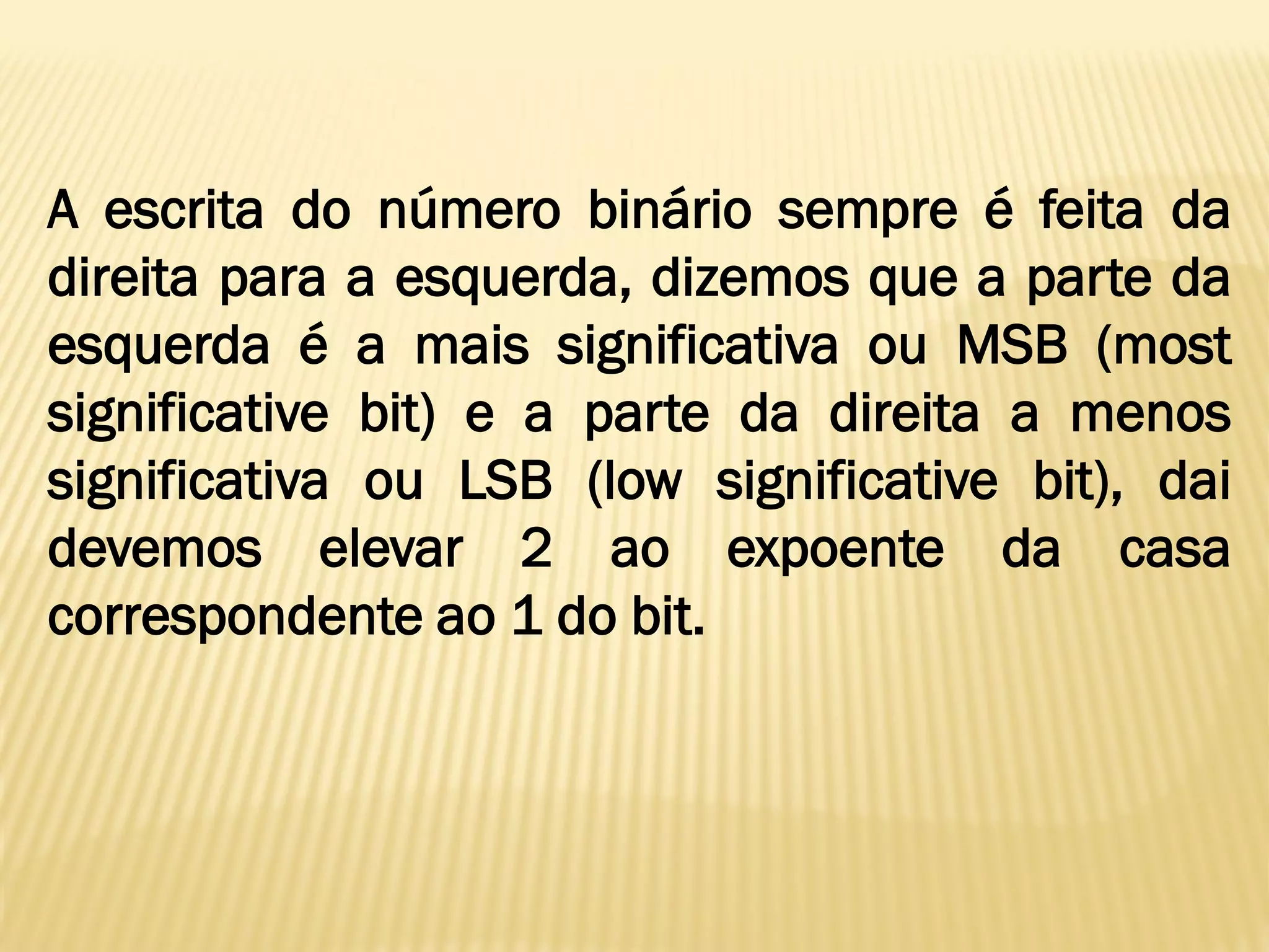A escrita do número binário sempre é feita da
direita para a esquerda, dizemos que a parte da
esquerda é a mais significativa ou MSB (most
significative bit) e a parte da direita a menos
significativa ou LSB (low significative bit), dai
devemos elevar 2 ao expoente da casa
correspondente ao 1 do bit.
 