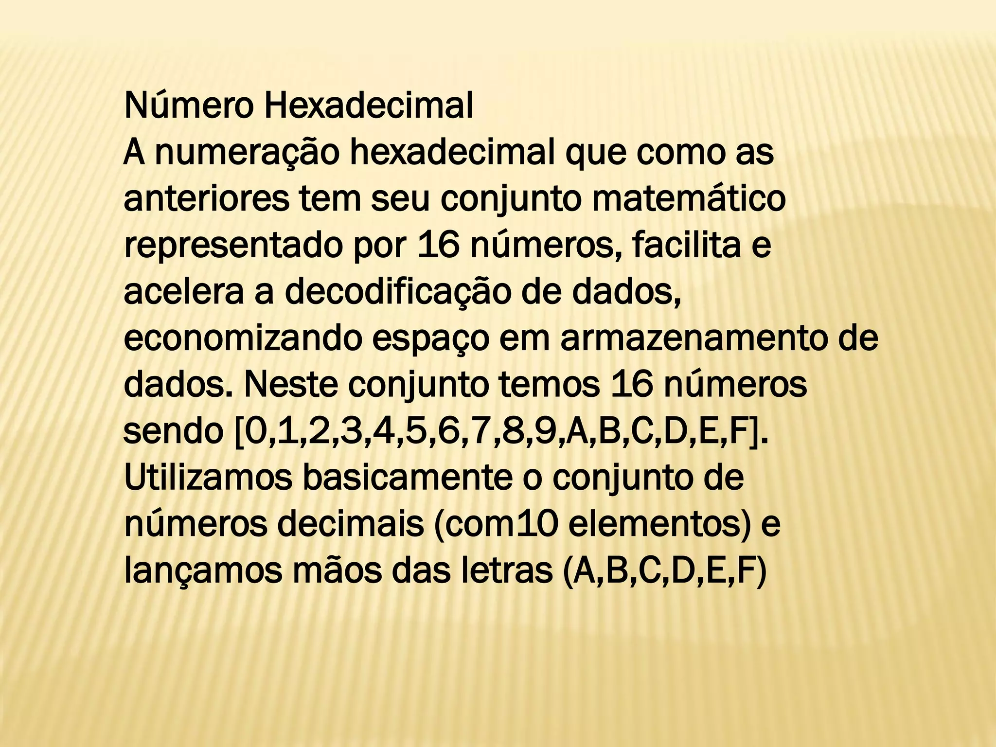 Número Hexadecimal
A numeração hexadecimal que como as
anteriores tem seu conjunto matemático
representado por 16 números, facilita e
acelera a decodificação de dados,
economizando espaço em armazenamento de
dados. Neste conjunto temos 16 números
sendo [0,1,2,3,4,5,6,7,8,9,A,B,C,D,E,F].
Utilizamos basicamente o conjunto de
números decimais (com10 elementos) e
lançamos mãos das letras (A,B,C,D,E,F)
 