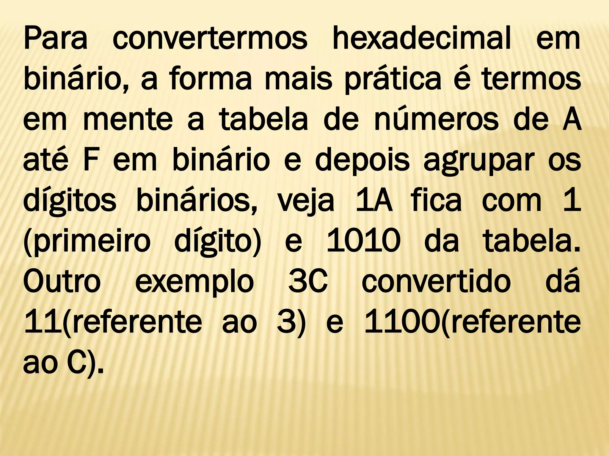 Para convertermos hexadecimal em
binário, a forma mais prática é termos
em mente a tabela de números de A
até F em binário e depois agrupar os
dígitos binários, veja 1A fica com 1
(primeiro dígito) e 1010 da tabela.
Outro exemplo 3C convertido dá
11(referente ao 3) e 1100(referente
ao C).
 