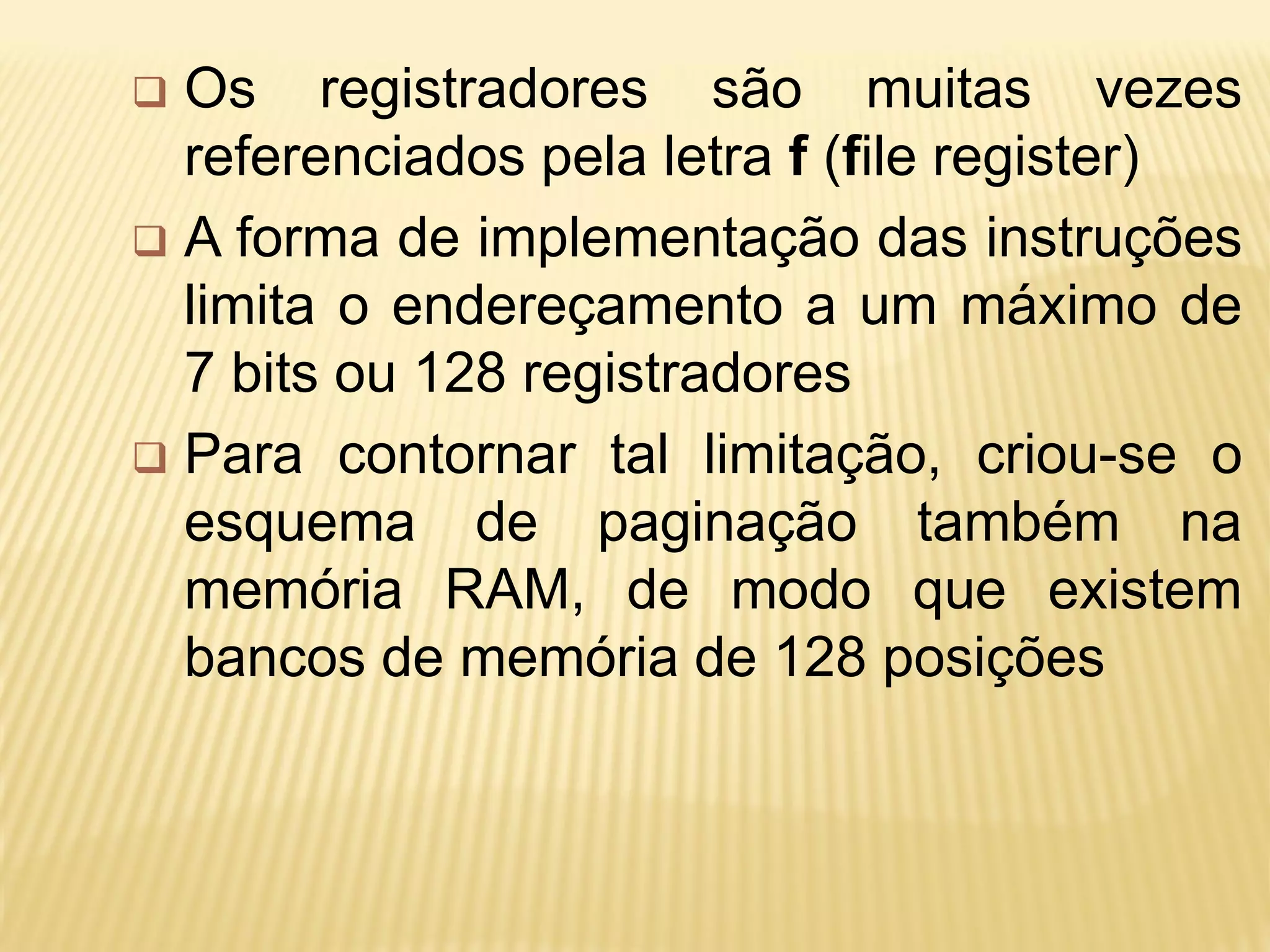  Os registradores são muitas vezes
referenciados pela letra f (file register)
 A forma de implementação das instruções
limita o endereçamento a um máximo de
7 bits ou 128 registradores
 Para contornar tal limitação, criou-se o
esquema de paginação também na
memória RAM, de modo que existem
bancos de memória de 128 posições
 