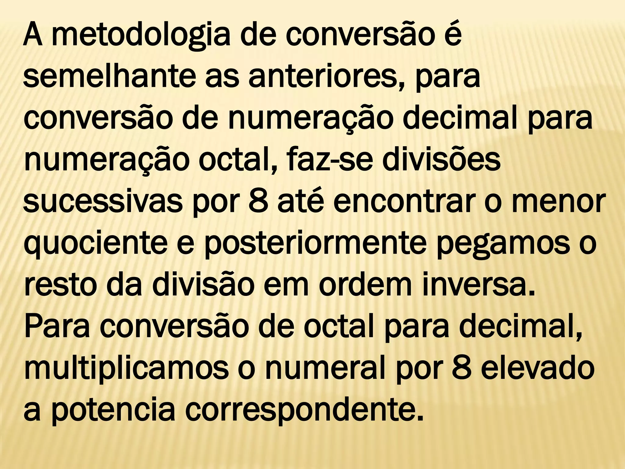 A metodologia de conversão é
semelhante as anteriores, para
conversão de numeração decimal para
numeração octal, faz-se divisões
sucessivas por 8 até encontrar o menor
quociente e posteriormente pegamos o
resto da divisão em ordem inversa.
Para conversão de octal para decimal,
multiplicamos o numeral por 8 elevado
a potencia correspondente.
 