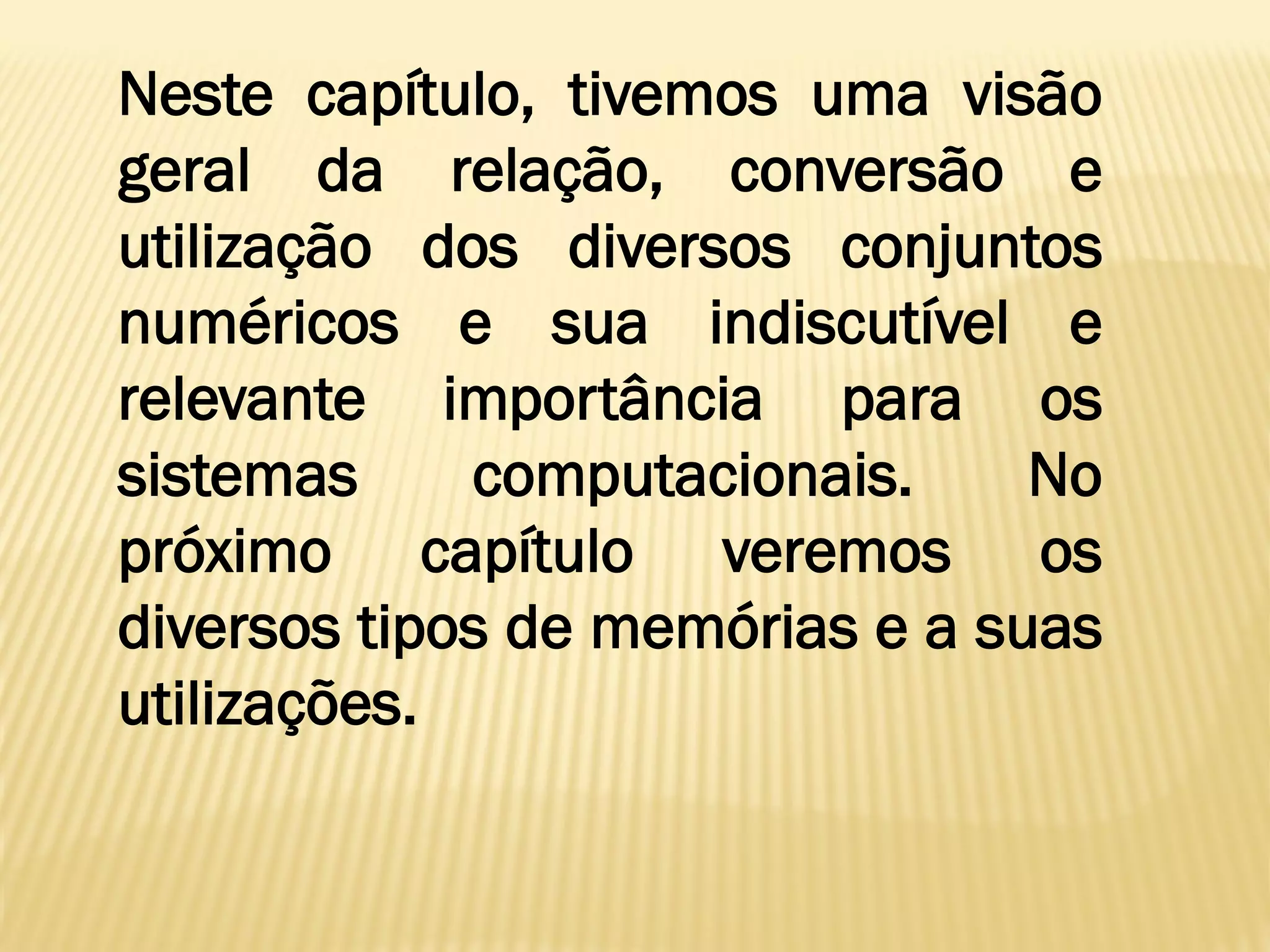 Neste capítulo, tivemos uma visão
geral da relação, conversão e
utilização dos diversos conjuntos
numéricos e sua indiscutível e
relevante importância para os
sistemas computacionais. No
próximo capítulo veremos os
diversos tipos de memórias e a suas
utilizações.
 