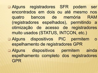 Alguns registradores SFR podem ser
encontrados em dois ou até mesmo nos
quatro bancos de memória RAM
(registradores espelhados), permitindo a
otimização de acesso de registradores
muito usados (STATUS, INTCON, etc.)
 Alguns dispositivos PIC permitem o
espelhamento de registradores GPR
 Alguns dispositivos permitem ainda
espelhamento completo dos registradores
GPR
 