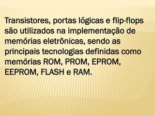 Transistores, portas lógicas e flip-flops
são utilizados na implementação de
memórias eletrônicas, sendo as
principais tecnologias definidas como
memórias ROM, PROM, EPROM,
EEPROM, FLASH e RAM.
 
