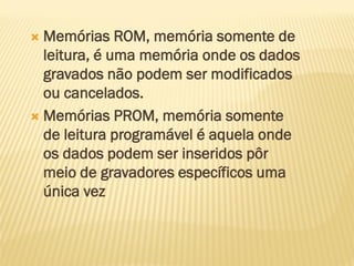  Memórias ROM, memória somente de
leitura, é uma memória onde os dados
gravados não podem ser modificados
ou cancelados.
 Memórias PROM, memória somente
de leitura programável é aquela onde
os dados podem ser inseridos pôr
meio de gravadores específicos uma
única vez
 