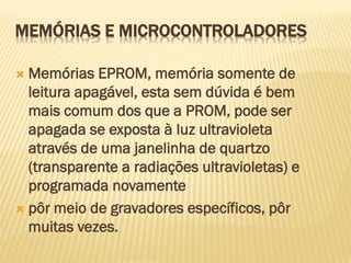  Memórias EPROM, memória somente de
leitura apagável, esta sem dúvida é bem
mais comum dos que a PROM, pode ser
apagada se exposta à luz ultravioleta
através de uma janelinha de quartzo
(transparente a radiações ultravioletas) e
programada novamente
 pôr meio de gravadores específicos, pôr
muitas vezes.
MEMÓRIAS E MICROCONTROLADORES
 
