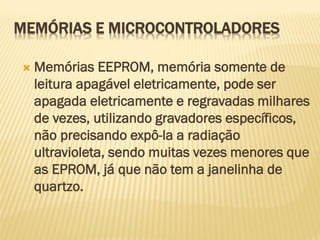  Memórias EEPROM, memória somente de
leitura apagável eletricamente, pode ser
apagada eletricamente e regravadas milhares
de vezes, utilizando gravadores específicos,
não precisando expô-la a radiação
ultravioleta, sendo muitas vezes menores que
as EPROM, já que não tem a janelinha de
quartzo.
MEMÓRIAS E MICROCONTROLADORES
 