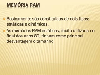 MEMÓRIA RAM
 Basicamente são constituídas de dois tipos:
estáticas e dinâmicas.
 As memórias RAM estáticas, muito utilizada no
final dos anos 80, tinham como principal
desvantagem o tamanho
 
