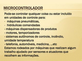 MICROCONTROLADOR
Pode-se controlar qualquer coisa ou estar incluído
em unidades de controle para:
- máquinas pneumáticas,
- hidráulicas comandadas
- máquinas dispensadoras de produtos
- motores, temporizadores
- sistemas autônomos de controle, incêndio,
umidade temperatura
- telefonia, automóveis, medicina, ...etc
Estamos rodeados por máquinas que realizam algum
trabalho ajudado por sensores e atuadores que
recolhem as informações.
 